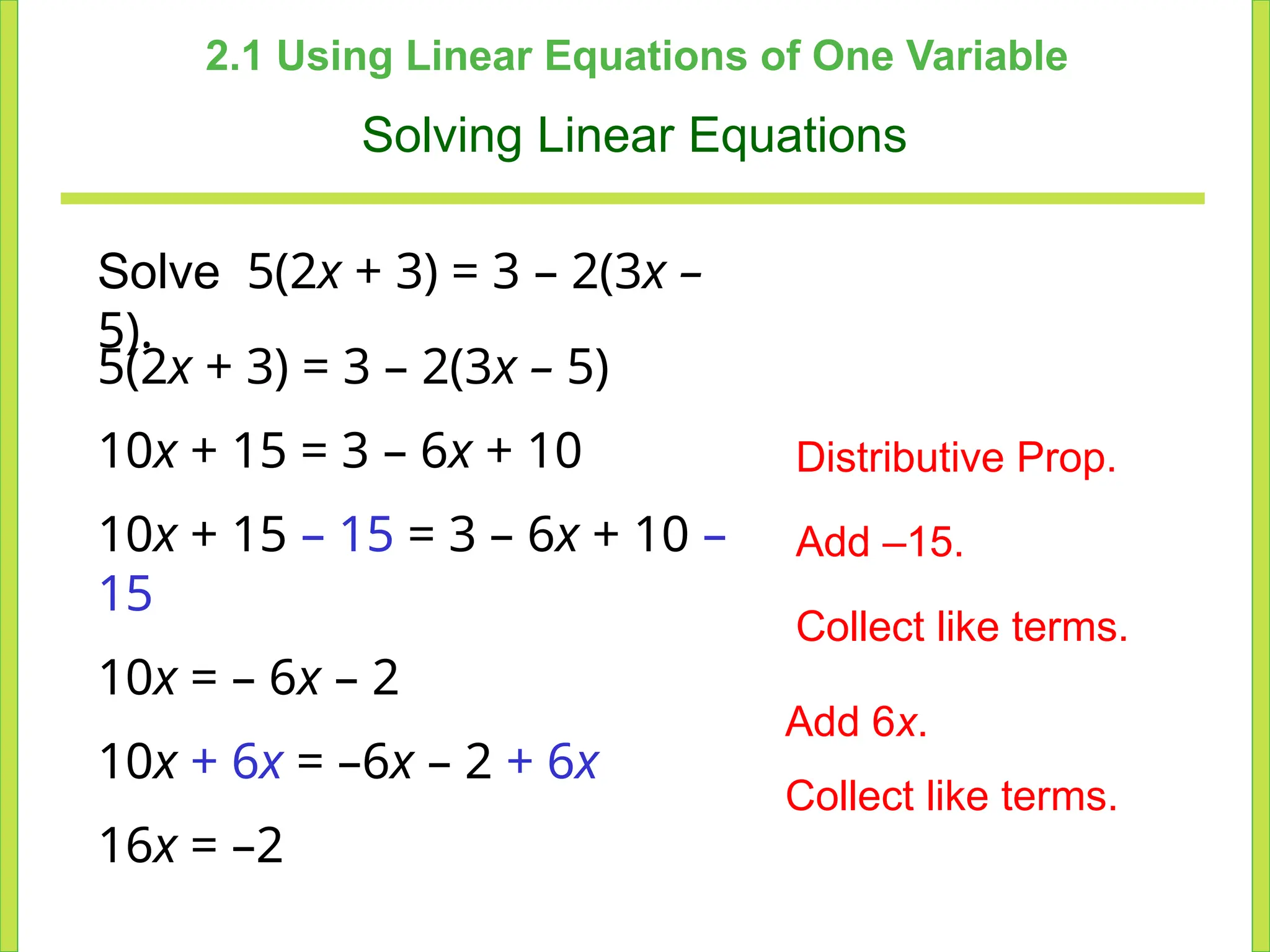 2.1 Using Linear Equations of One Variable
Solving Linear Equations
Solve 5(2x + 3) = 3 – 2(3x –
5).
5(2x + 3) = 3 – 2(3x – 5)
10x + 15 = 3 – 6x + 10
10x + 15 – 15 = 3 – 6x + 10 –
15
10x = – 6x – 2
10x + 6x = –6x – 2 + 6x
16x = –2
Distributive Prop.
Add –15.
Collect like terms.
Add 6x.
Collect like terms.
 
