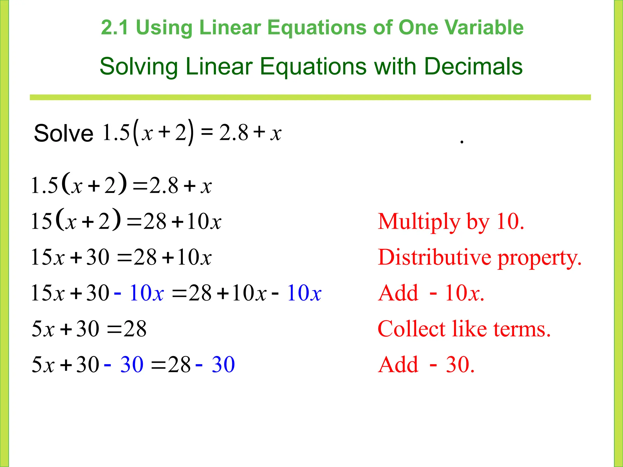 2.1 Using Linear Equations of One Variable
Solving Linear Equations with Decimals
Solve ( )
1.5 2 2.8
x x
+ = + .
 
  Multiply by 10.
Distributive property.
Add 10 .
Collect like terms.
Add 30.
1.5 2 2.8
15 2 28 10
15 30 28 10
15 30 28 10
5 30 28
10
5 30
1
8
30 3
2
0
0
  
  
  
   

 
 
 


x x
x x
x x
x
x
x
x
x
x
x
 