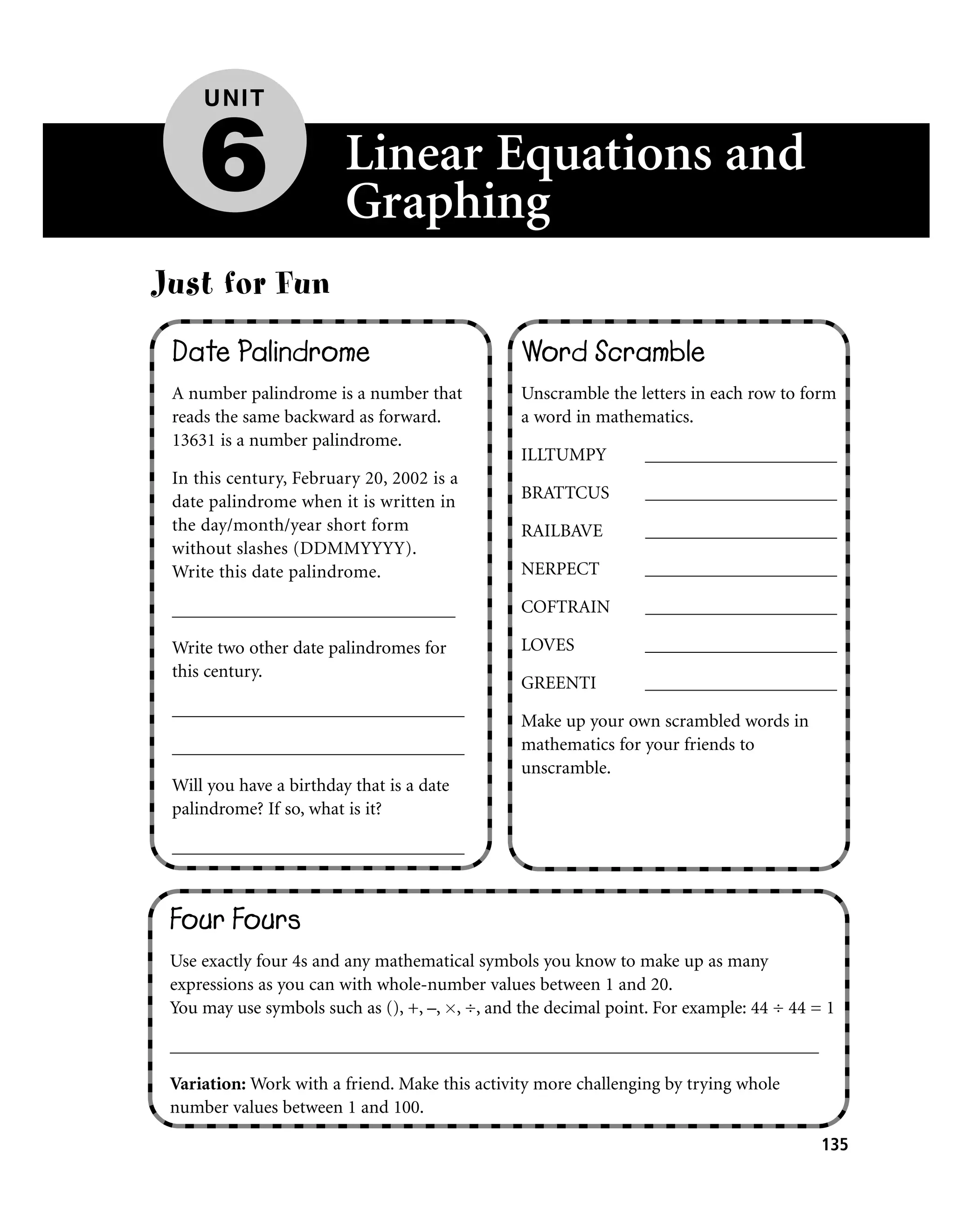 UNIT


     6                   Linear Equations and
                         Graphing
Just for Fun
 Date Palindrome                                Word Scramble
 A number palindrome is a number that           Unscramble the letters in each row to form
 reads the same backward as forward.            a word in mathematics.
 13631 is a number palindrome.
                                                ILLTUMPY         _____________________
 In this century, February 20, 2002 is a
 date palindrome when it is written in          BRATTCUS         _____________________
 the day/month/year short form                  RAILBAVE         _____________________
 without slashes (DDMMYYYY).
 Write this date palindrome.                    NERPECT          _____________________

 _______________________________                COFTRAIN         _____________________

 Write two other date palindromes for           LOVES            _____________________
 this century.
                                                GREENTI          _____________________
 ________________________________
                                                Make up your own scrambled words in
 ________________________________               mathematics for your friends to
                                                unscramble.
 Will you have a birthday that is a date
 palindrome? If so, what is it?

 ________________________________



 Four Fours
 Use exactly four 4s and any mathematical symbols you know to make up as many
 expressions as you can with whole-number values between 1 and 20.
 You may use symbols such as (), +, –, , ÷, and the decimal point. For example: 44 ÷ 44 = 1

 _______________________________________________________________________

 Variation: Work with a friend. Make this activity more challenging by trying whole
 number values between 1 and 100.

                                                                                         135
 