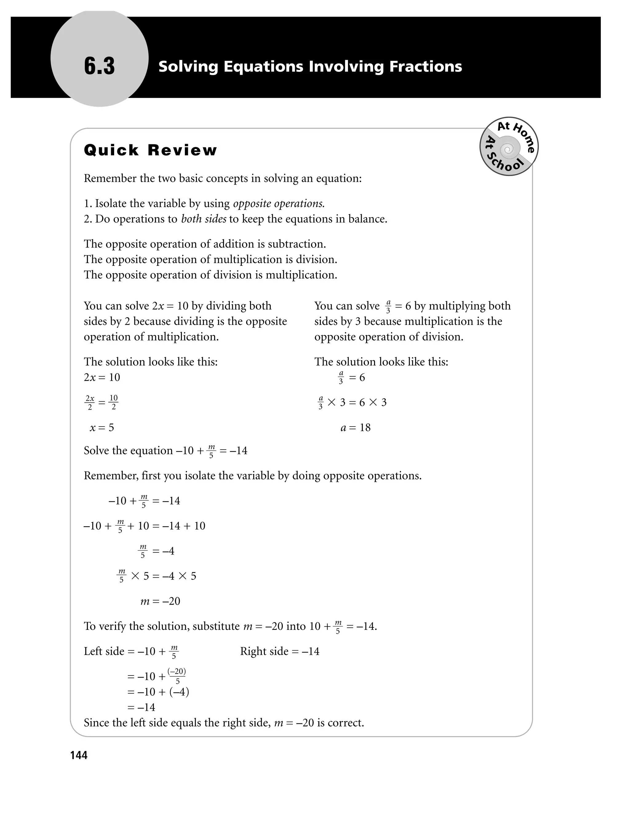 6.3                      Solving Equations Involving Fractions


                                                                                                   At Ho




                                                                                               At Sc

                                                                                                        me
  Quick Review
                                                                                                  hoo




                                                                                                        l
  Remember the two basic concepts in solving an equation:

  1. Isolate the variable by using opposite operations.
  2. Do operations to both sides to keep the equations in balance.

  The opposite operation of addition is subtraction.
  The opposite operation of multiplication is division.
  The opposite operation of division is multiplication.

                                                                            a
  You can solve 2x = 10 by dividing both                     You can solve 3 = 6 by multiplying both
  sides by 2 because dividing is the opposite                sides by 3 because multiplication is the
  operation of multiplication.                               opposite operation of division.

  The solution looks like this:                              The solution looks like this:
                                                                  a
  2x = 10                                                         3 =6
  2x       10                                                 a
   2   =    2                                                 3   3=6      3

      x=5                                                         a = 18
                                        m
  Solve the equation –10 +              5   = –14

  Remember, first you isolate the variable by doing opposite operations.

           –10 + m = –14
                 5
            m
  –10 +     5       + 10 = –14 + 10
                      m
                      5   = –4
                m
                5      5 = –4       5

                      m = –20

  To verify the solution, substitute m = –20 into 10 + m = –14.
                                                       5
                             m
  Left side = –10 +          5                 Right side = –14
                            (–20)
           = –10 + 5
           = –10 + (–4)
           = –14
  Since the left side equals the right side, m = –20 is correct.

144
 