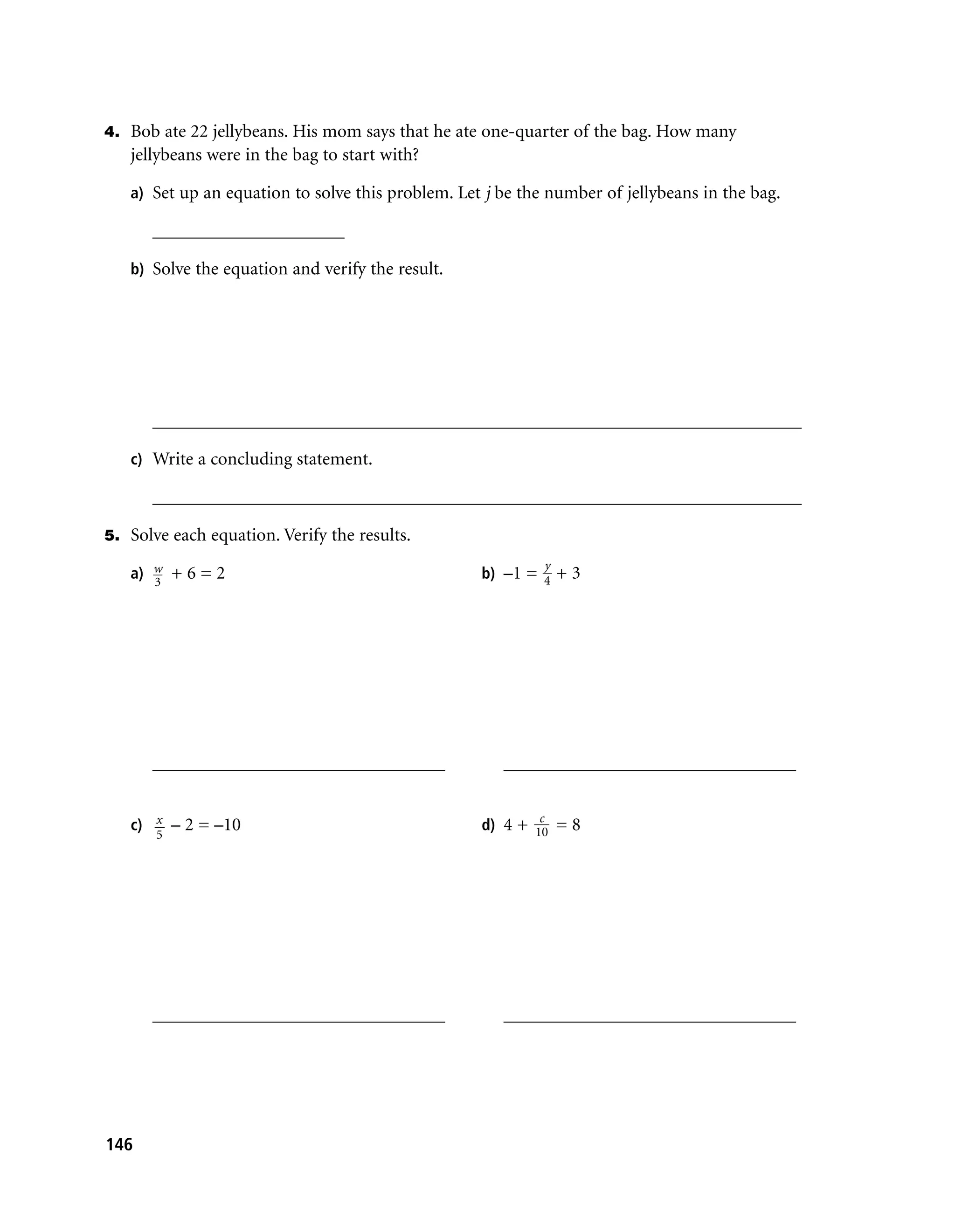 4. Bob ate 22 jellybeans. His mom says that he ate one-quarter of the bag. How many
   jellybeans were in the bag to start with?

   a) Set up an equation to solve this problem. Let j be the number of jellybeans in the bag.

      _____________________

   b) Solve the equation and verify the result.




      _______________________________________________________________________

   c) Write a concluding statement.

      _______________________________________________________________________

5. Solve each equation. Verify the results.
                                                            y
   a) w + 6 = 2
      3
                                                   b) –1 = 4 + 3




      ________________________________                ________________________________

                                                           c
   c) x – 2 = –10                                  d) 4 + 10 = 8
       5




      ________________________________                ________________________________




146
 