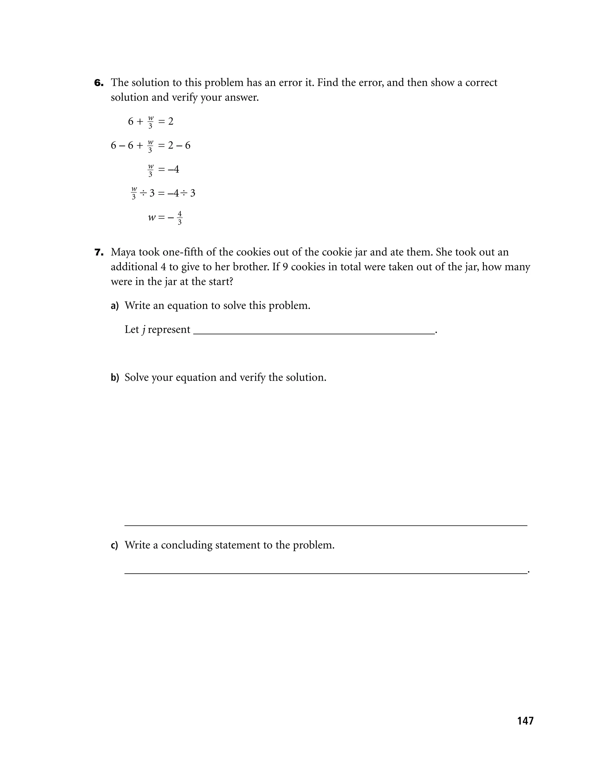 6. The solution to this problem has an error it. Find the error, and then show a correct
   solution and verify your answer.
            w
       6+   3   =2
            w
   6–6+     3   =2–6
            w
            3
                = –4
        w
        3   3 = –4 3
                     4
            w=–      3


7. Maya took one-fifth of the cookies out of the cookie jar and ate them. She took out an
   additional 4 to give to her brother. If 9 cookies in total were taken out of the jar, how many
   were in the jar at the start?

   a) Write an equation to solve this problem.

      Let j represent __________________________________________.



   b) Solve your equation and verify the solution.




      ______________________________________________________________________

   c) Write a concluding statement to the problem.

      ______________________________________________________________________.




                                                                                              147
 