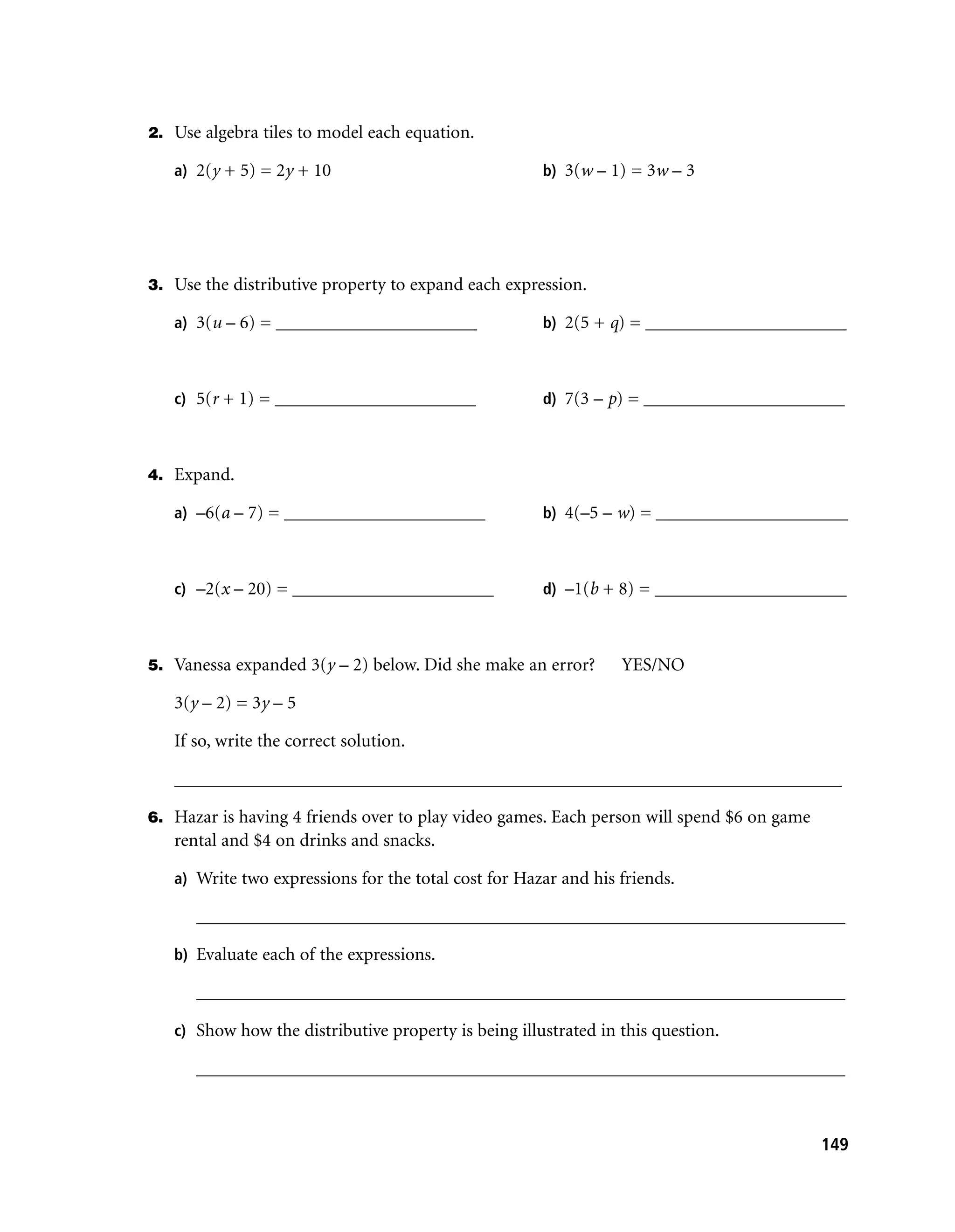 2. Use algebra tiles to model each equation.

   a) 2(y + 5) = 2y + 10                              b) 3(w – 1) = 3w – 3




3. Use the distributive property to expand each expression.

   a) 3(u – 6) = ______________________               b) 2(5 + q) = ______________________



   c) 5(r + 1) = ______________________               d) 7(3 – p) = ______________________



4. Expand.

   a) –6(a – 7) = ______________________              b) 4(–5 – w) = _____________________



   c) –2(x – 20) = ______________________             d) –1(b + 8) = _____________________



5. Vanessa expanded 3(y – 2) below. Did she make an error?       YES/NO

   3(y – 2) = 3y – 5

   If so, write the correct solution.

   _________________________________________________________________________

6. Hazar is having 4 friends over to play video games. Each person will spend $6 on game
   rental and $4 on drinks and snacks.

   a) Write two expressions for the total cost for Hazar and his friends.

      _______________________________________________________________________

   b) Evaluate each of the expressions.

      _______________________________________________________________________

   c) Show how the distributive property is being illustrated in this question.

      _______________________________________________________________________



                                                                                           149
 