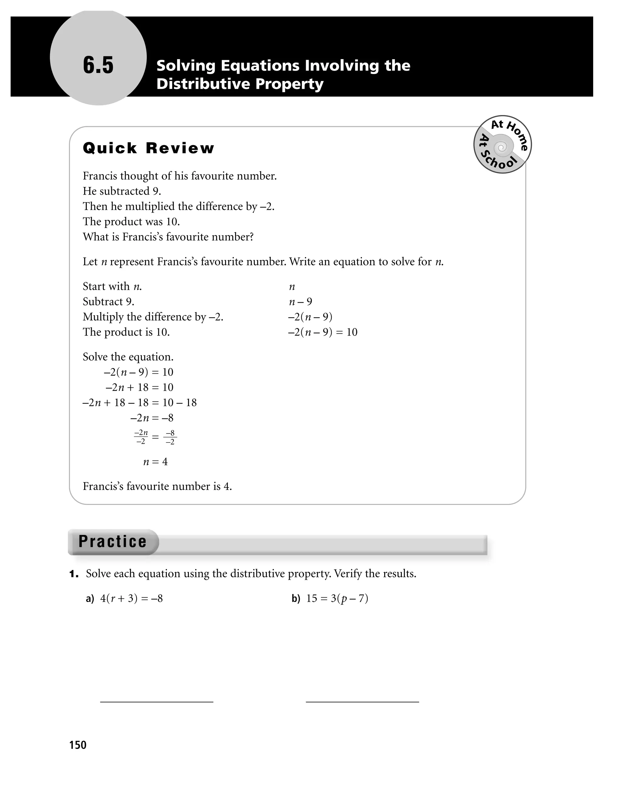 6.5              Solving Equations Involving the
                    Distributive Property

                                                                                       At Ho




                                                                                   At Sc

                                                                                            me
   Quick Review
                                                                                      hoo




                                                                                           l
   Francis thought of his favourite number.
   He subtracted 9.
   Then he multiplied the difference by –2.
   The product was 10.
   What is Francis’s favourite number?

   Let n represent Francis’s favourite number. Write an equation to solve for n.

   Start with n.                               n
   Subtract 9.                                 n–9
   Multiply the difference by –2.              –2(n – 9)
   The product is 10.                          –2(n – 9) = 10

   Solve the equation.
       –2(n – 9) = 10
        –2n + 18 = 10
   –2n + 18 – 18 = 10 – 18
             –2n = –8
              –2n       –8
              –2    =   –2

               n=4

   Francis’s favourite number is 4.




1. Solve each equation using the distributive property. Verify the results.

   a) 4(r + 3) = –8                             b) 15 = 3(p – 7)




      ___________________                          ___________________



150
 