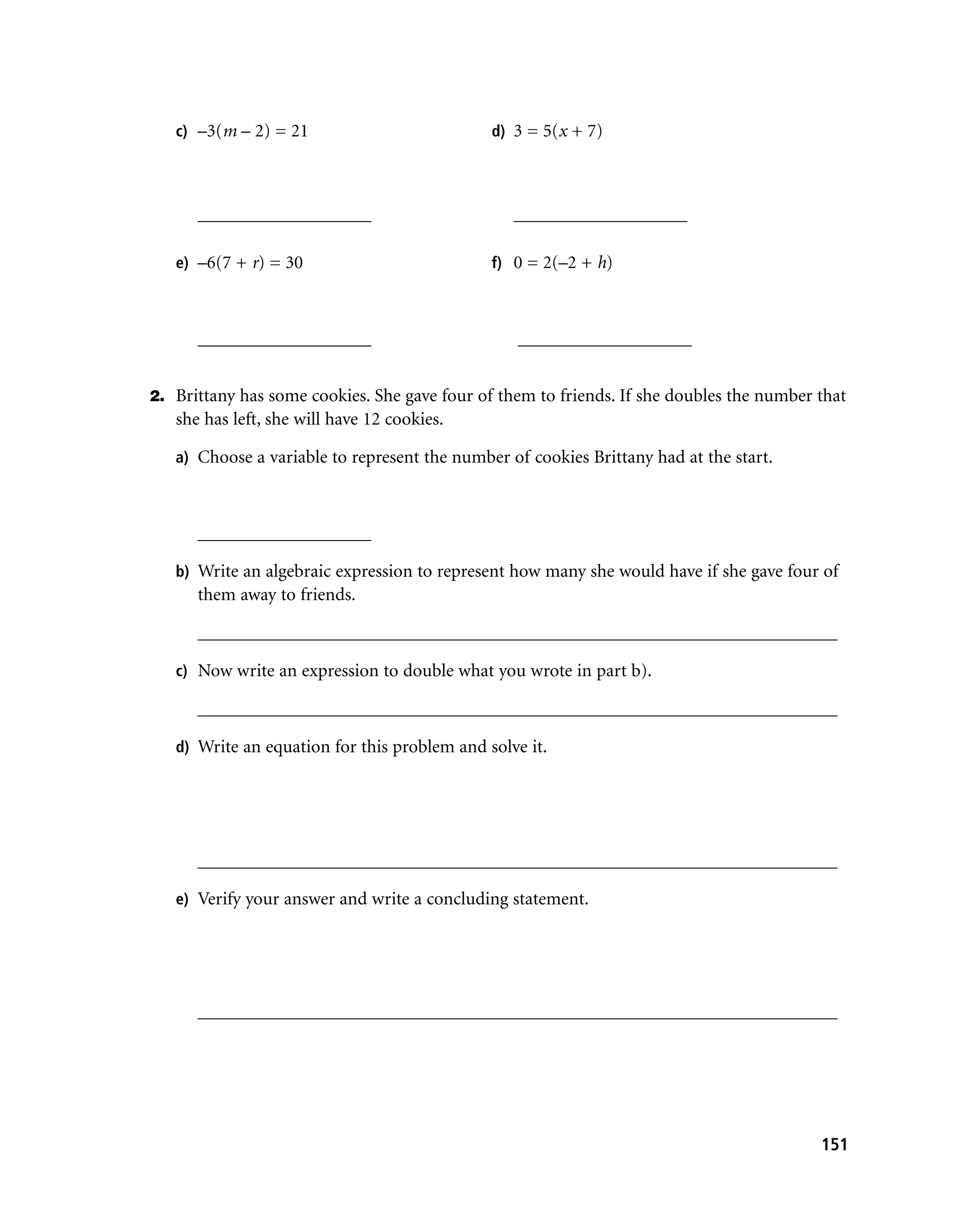 c) –3(m – 2) = 21                          d) 3 = 5(x + 7)




      ___________________                        ___________________

   e) –6(7 + r) = 30                          f) 0 = 2(–2 + h)



      ___________________                         ___________________


2. Brittany has some cookies. She gave four of them to friends. If she doubles the number that
   she has left, she will have 12 cookies.

   a) Choose a variable to represent the number of cookies Brittany had at the start.



      ___________________

   b) Write an algebraic expression to represent how many she would have if she gave four of
      them away to friends.

      ______________________________________________________________________

   c) Now write an expression to double what you wrote in part b).

      ______________________________________________________________________

   d) Write an equation for this problem and solve it.




      ______________________________________________________________________

   e) Verify your answer and write a concluding statement.




      ______________________________________________________________________




                                                                                          151
 
