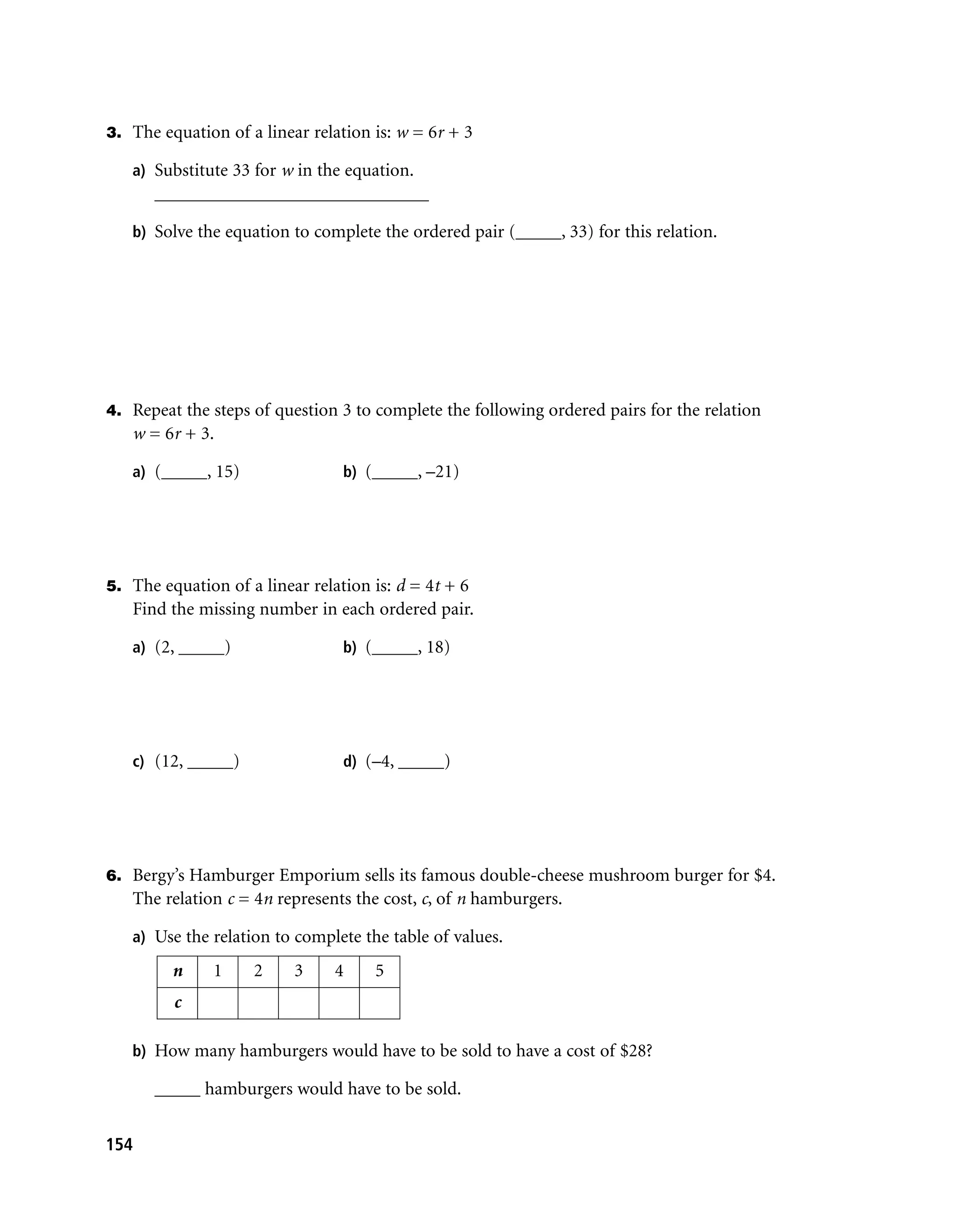 3. The equation of a linear relation is: w = 6r + 3

   a) Substitute 33 for w in the equation.
      ______________________________

   b) Solve the equation to complete the ordered pair (_____, 33) for this relation.




4. Repeat the steps of question 3 to complete the following ordered pairs for the relation
   w = 6r + 3.

   a) (_____, 15)                b) (_____, –21)




5. The equation of a linear relation is: d = 4t + 6
   Find the missing number in each ordered pair.

   a) (2, _____)                 b) (_____, 18)




   c) (12, _____)                d) (–4, _____)




6. Bergy’s Hamburger Emporium sells its famous double-cheese mushroom burger for $4.
   The relation c = 4n represents the cost, c, of n hamburgers.

   a) Use the relation to complete the table of values.

         n     1    2     3     4    5
         c

   b) How many hamburgers would have to be sold to have a cost of $28?

      _____ hamburgers would have to be sold.


154
 