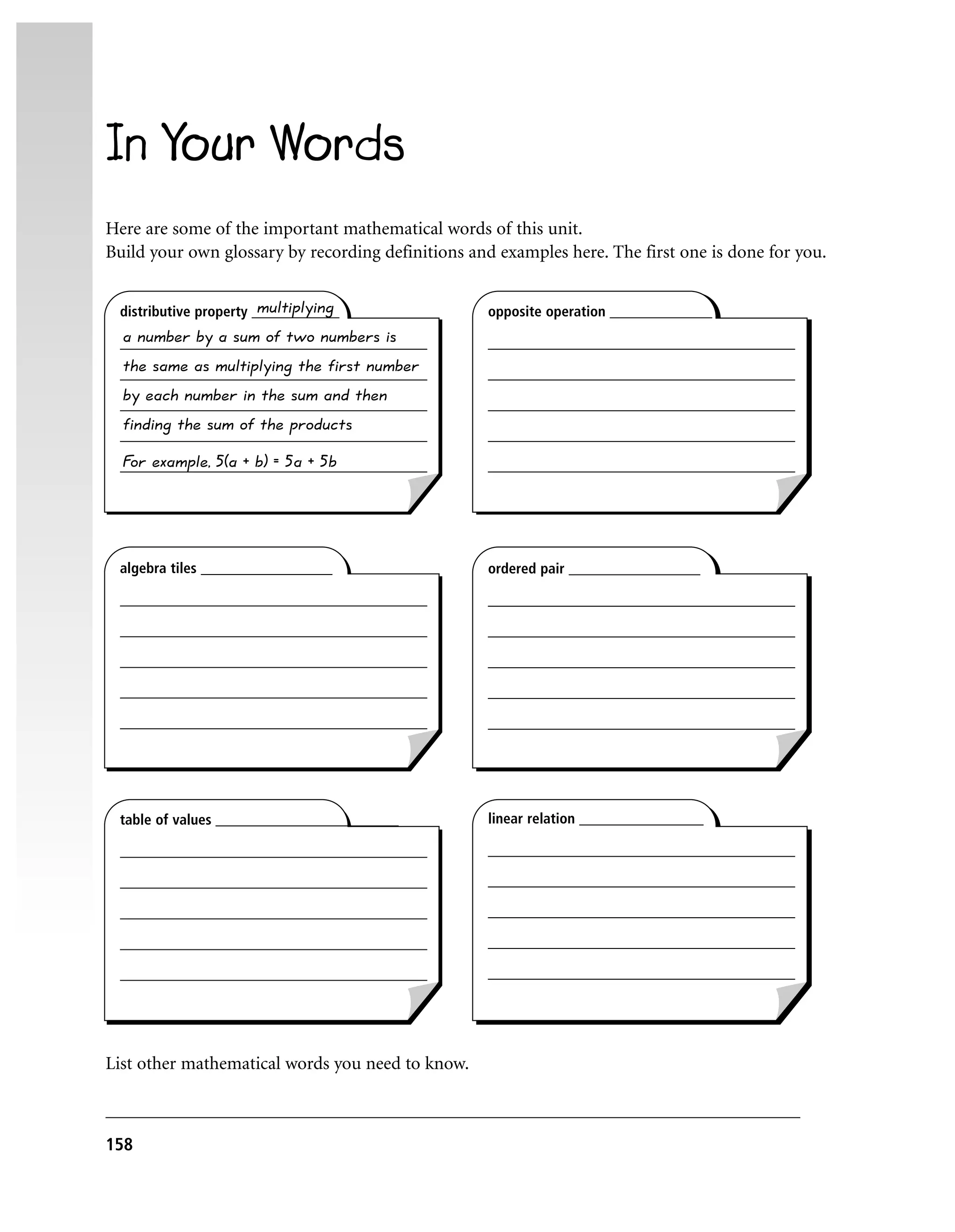 In Your Words
Here are some of the important mathematical words of this unit.
Build your own glossary by recording definitions and examples here. The first one is done for you.

                        multiplying
 distributive property ____________                opposite operation ______________
 a number by a sum of two numbers is
 __________________________________________        __________________________________________
  the same as multiplying the first number
 __________________________________________        __________________________________________
  by each number in the sum and then
 __________________________________________        __________________________________________
  finding the sum of the products
 __________________________________________        __________________________________________
 F example, 5(a + b) = 5a + 5b
  or
 __________________________________________        __________________________________________




 algebra tiles __________________                  ordered pair __________________

 __________________________________________        __________________________________________

 __________________________________________        __________________________________________

 __________________________________________        __________________________________________

 __________________________________________        __________________________________________

 __________________________________________        __________________________________________




 table of values _________________________         linear relation _________________

 __________________________________________        __________________________________________

 __________________________________________        __________________________________________

 __________________________________________        __________________________________________

 __________________________________________        __________________________________________

 __________________________________________        __________________________________________




List other mathematical words you need to know.

____________________________________________________________________________
158
 
