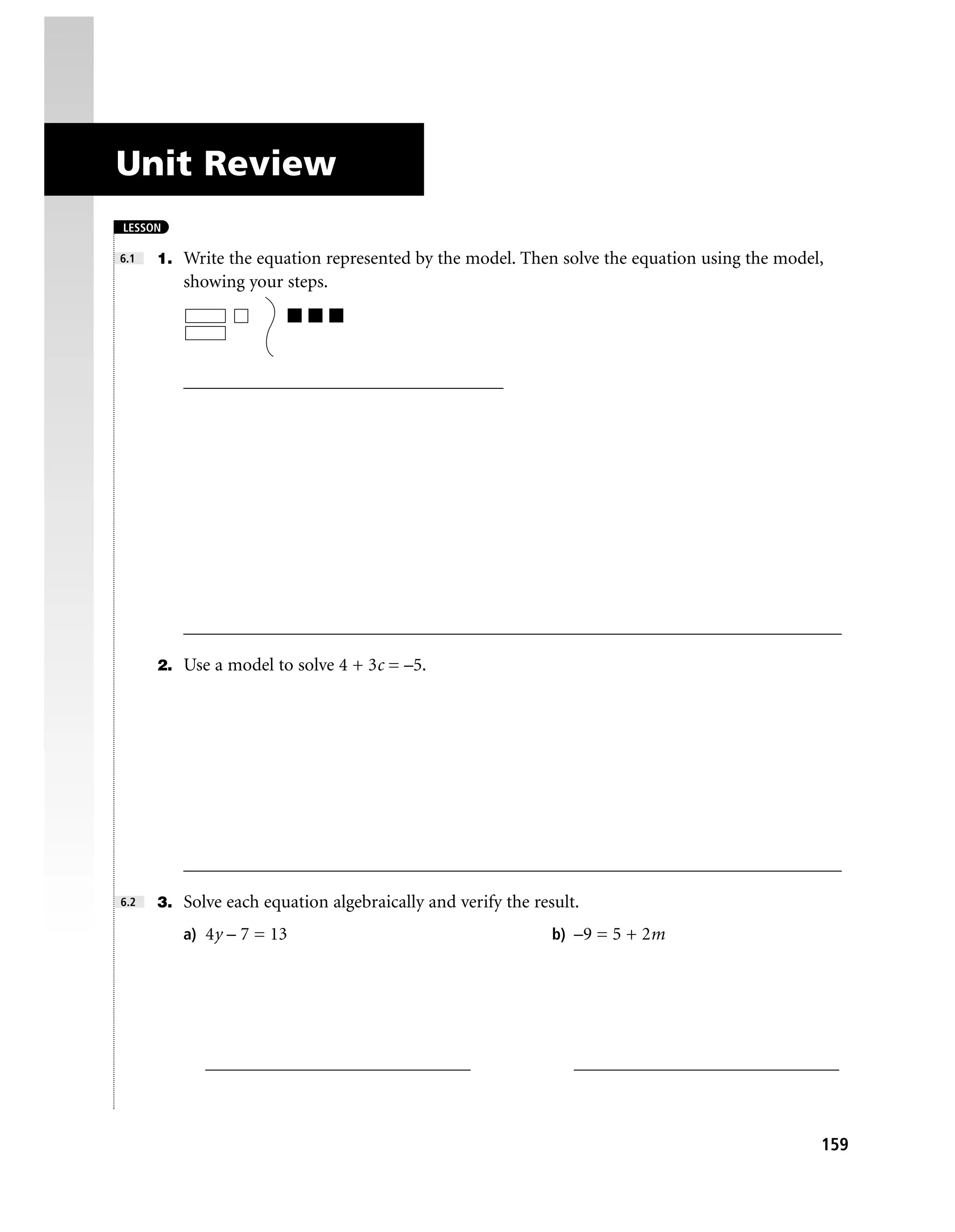 Unit Review
LESSON

6.1   1. Write the equation represented by the model. Then solve the equation using the model,
         showing your steps.




         ___________________________________




         ________________________________________________________________________

      2. Use a model to solve 4 + 3c = –5.




         ________________________________________________________________________

6.2   3. Solve each equation algebraically and verify the result.

         a) 4y – 7 = 13                                      b) –9 = 5 + 2m




            _____________________________                       _____________________________



                                                                                             159
 