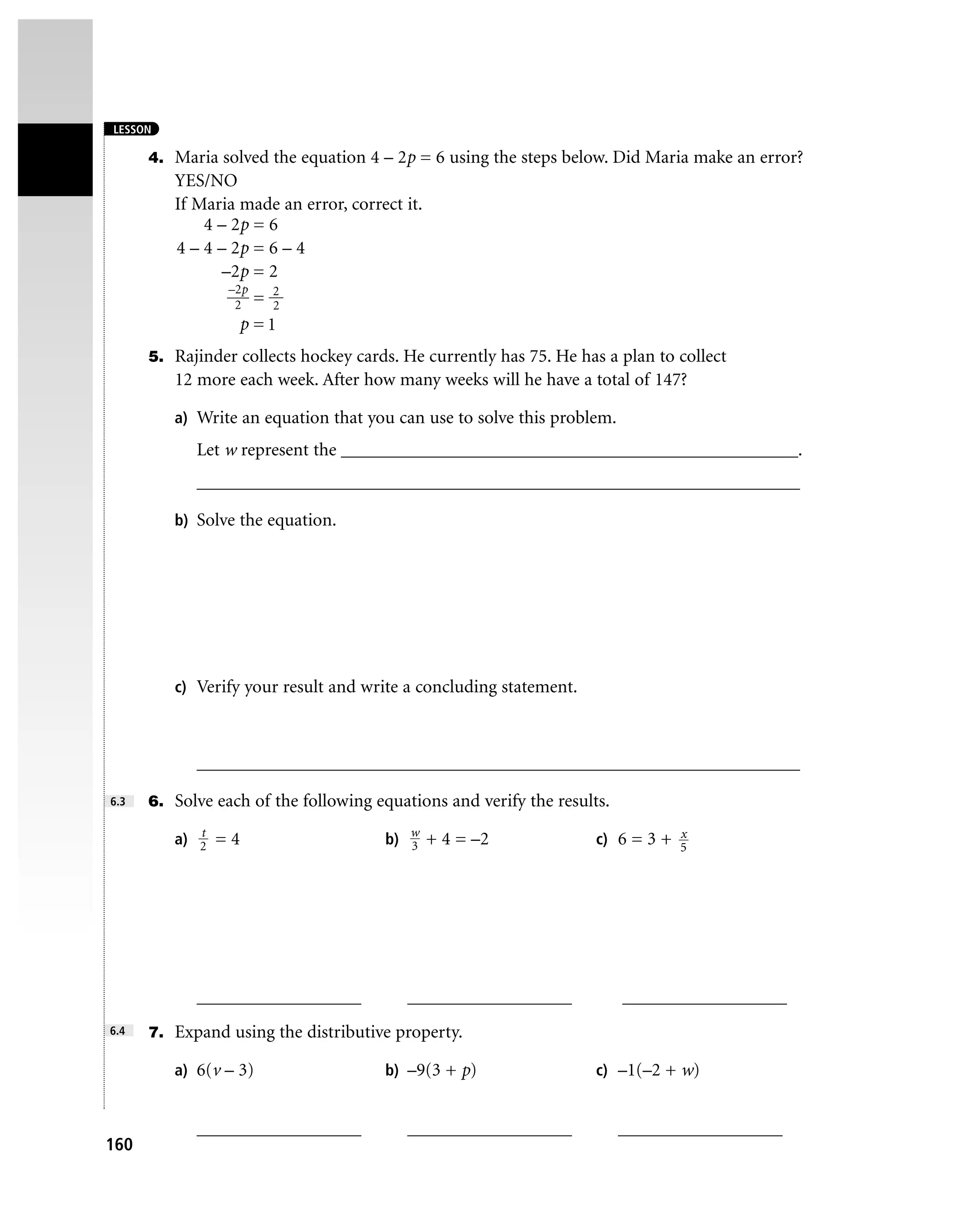 LESSON

      4. Maria solved the equation 4 – 2p = 6 using the steps below. Did Maria make an error?
         YES/NO
         If Maria made an error, correct it.
             4 – 2p = 6
         4 – 4 – 2p = 6 – 4
                –2p = 2
                 –2p   2
                  2 = 2
                   p =1
      5. Rajinder collects hockey cards. He currently has 75. He has a plan to collect
         12 more each week. After how many weeks will he have a total of 147?

         a) Write an equation that you can use to solve this problem.

            Let w represent the __________________________________________________.
            __________________________________________________________________

         b) Solve the equation.




         c) Verify your result and write a concluding statement.



            __________________________________________________________________

6.3   6. Solve each of the following equations and verify the results.
            t
         a) 2 = 4                     b) w + 4 = –2
                                         3
                                                                               x
                                                                    c) 6 = 3 + 5




            __________________           __________________              __________________
6.4   7. Expand using the distributive property.

         a) 6(v – 3)                  b) –9(3 + p)                  c) –1(–2 + w)


            __________________           __________________              __________________
160
 