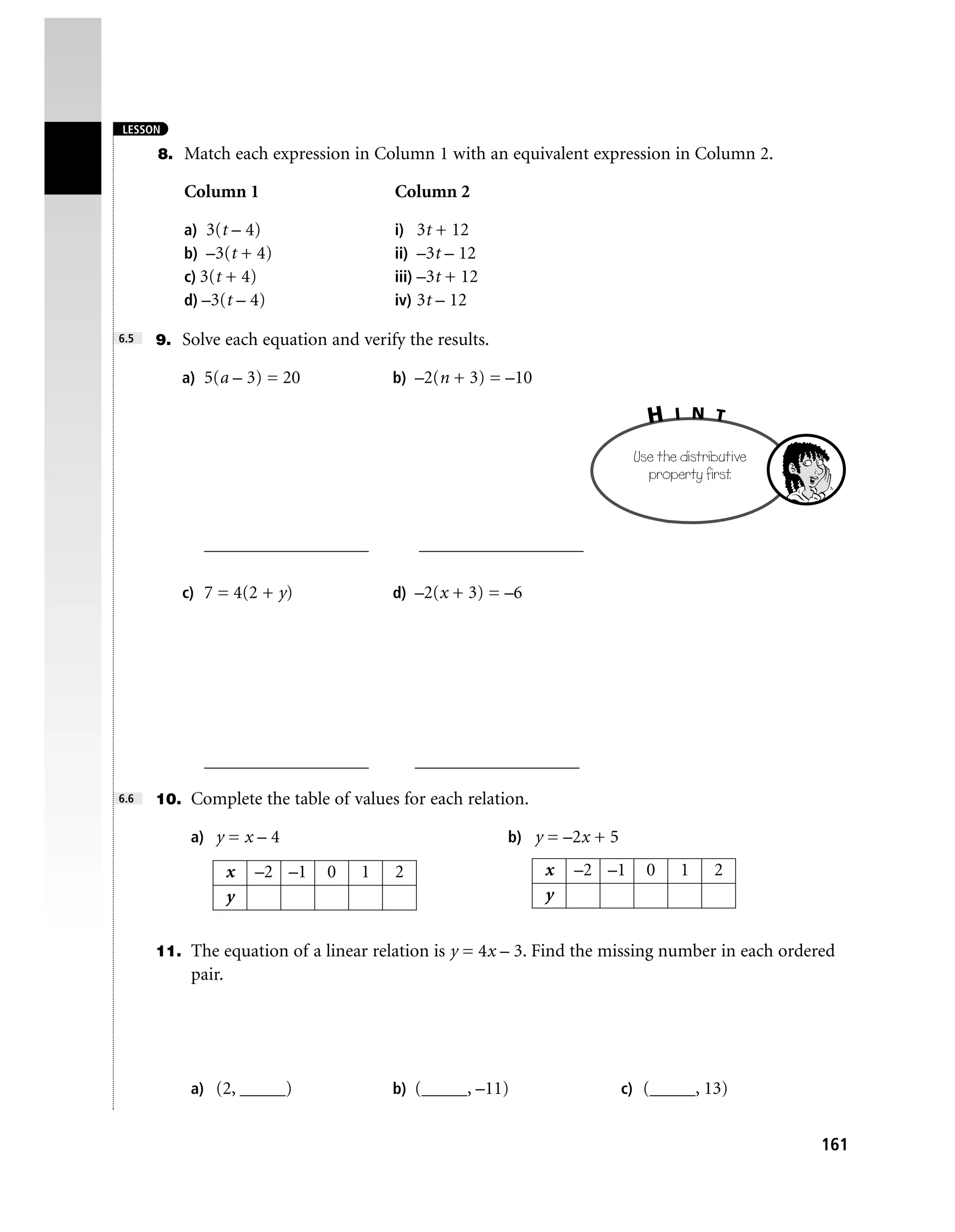 LESSON

      8. Match each expression in Column 1 with an equivalent expression in Column 2.

         Column 1                     Column 2

         a) 3(t – 4)                  i) 3t + 12
         b) –3(t + 4)                 ii) –3t – 12
         c) 3(t + 4)                  iii) –3t + 12
         d) –3(t – 4)                 iv) 3t – 12

6.5   9. Solve each equation and verify the results.

         a) 5(a – 3) = 20             b) –2(n + 3) = –10

                                                                           H    I N T

                                                                         Use the distributive
                                                                           property first.



            __________________             __________________

         c) 7 = 4(2 + y)              d) –2(x + 3) = –6




            __________________             __________________
6.6   10. Complete the table of values for each relation.

          a) y = x – 4                                 b) y = –2x + 5

                  x   –2 –1   0   1    2                    x   –2 –1      0     1     2
                  y                                         y


      11. The equation of a linear relation is y = 4x – 3. Find the missing number in each ordered
          pair.




          a) (2, _____)               b) (_____, –11)                   c) (_____, 13)


                                                                                                161
 