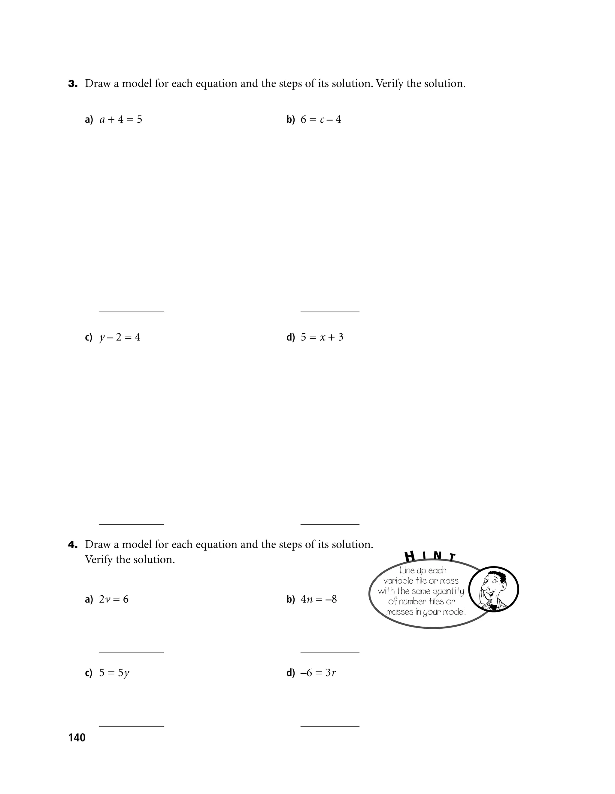 3. Draw a model for each equation and the steps of its solution. Verify the solution.


   a) a + 4 = 5                               b) 6 = c – 4




      ___________                                __________

   c) y – 2 = 4                               d) 5 = x + 3




      ___________                                __________

4. Draw a model for each equation and the steps of its solution.
   Verify the solution.                                                   H   I N T
                                                                         Line up each
                                                                    variable tile or mass
                                                                   with the same quantity
   a) 2v = 6                                  b) 4n = –8             of number tiles or
                                                                     masses in your model.


      ___________                                __________

   c) 5 = 5y                                  d) –6 = 3r



      ___________                                __________
140
 
