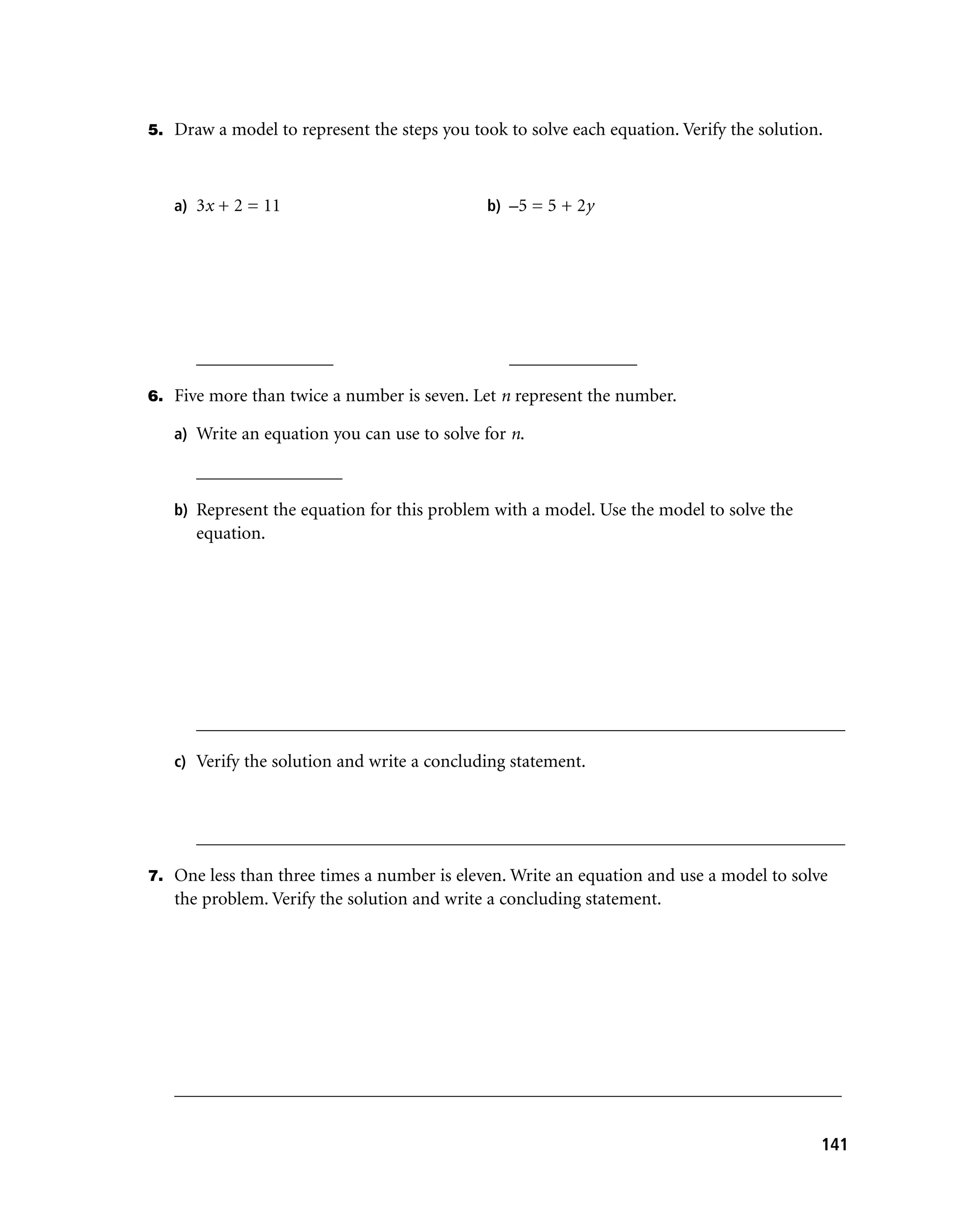 5. Draw a model to represent the steps you took to solve each equation. Verify the solution.



   a) 3x + 2 = 11                             b) –5 = 5 + 2y




      _______________                            ______________

6. Five more than twice a number is seven. Let n represent the number.

   a) Write an equation you can use to solve for n.

      ________________

   b) Represent the equation for this problem with a model. Use the model to solve the
      equation.




      _______________________________________________________________________

   c) Verify the solution and write a concluding statement.



      _______________________________________________________________________

7. One less than three times a number is eleven. Write an equation and use a model to solve
   the problem. Verify the solution and write a concluding statement.




   _________________________________________________________________________


                                                                                           141
 