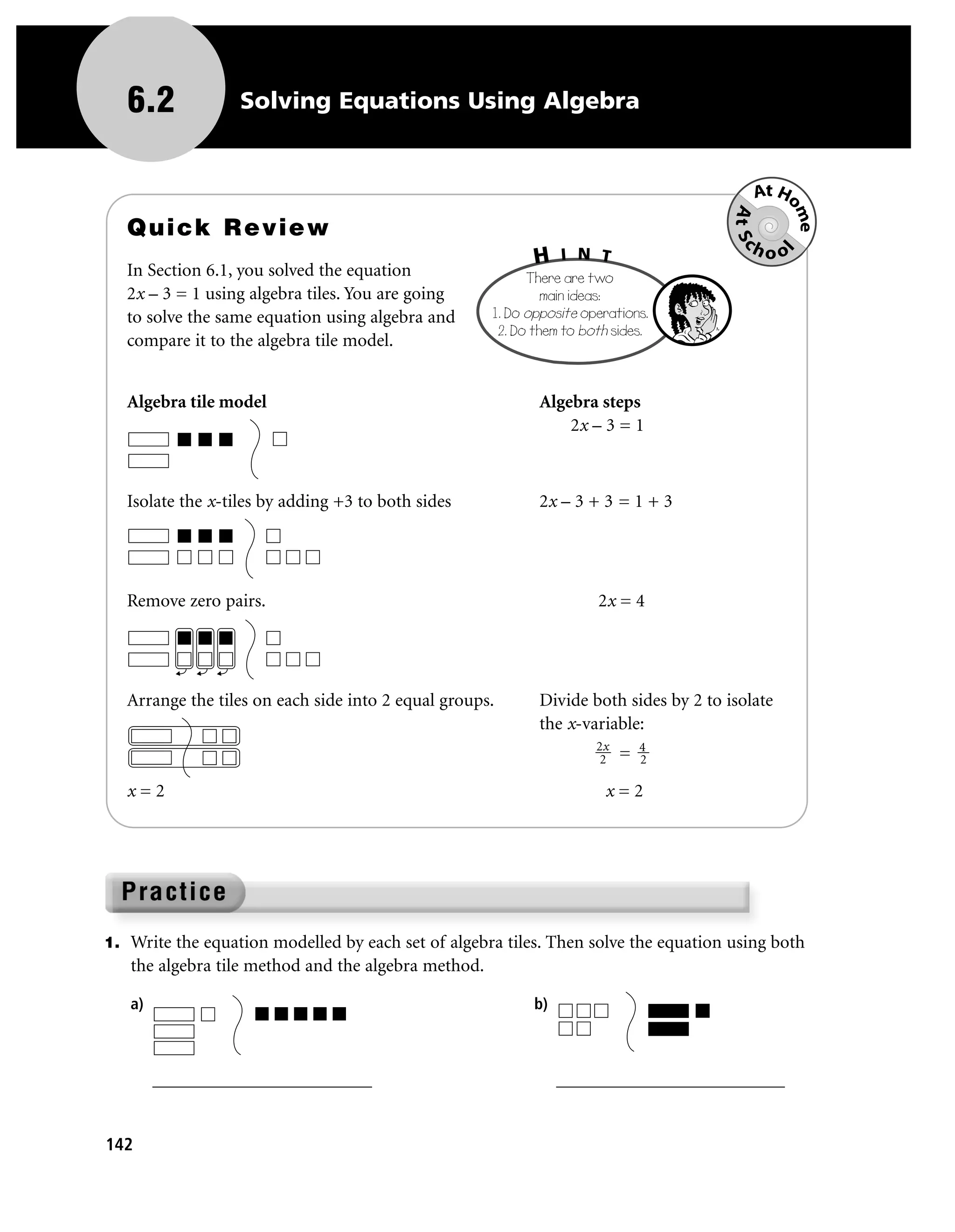6.2             Solving Equations Using Algebra


                                                                                           At Ho




                                                                                       At Sc

                                                                                                me
   Quick Review
                                                                 I N T                    hoo
                                                            H




                                                                                                l
   In Section 6.1, you solved the equation                 There are two
   2x – 3 = 1 using algebra tiles. You are going              main ideas:
   to solve the same equation using algebra and      1. Do opposite operations.
                                                      2. Do them to both sides.
   compare it to the algebra tile model.


   Algebra tile model                                       Algebra steps
                                                                2x – 3 = 1



   Isolate the x-tiles by adding +3 to both sides           2x – 3 + 3 = 1 + 3




   Remove zero pairs.                                                 2x = 4




   Arrange the tiles on each side into 2 equal groups.      Divide both sides by 2 to isolate
                                                            the x-variable:
                                                                      2x       4
                                                                       2   =   2

   x=2                                                                 x=2




1. Write the equation modelled by each set of algebra tiles. Then solve the equation using both
   the algebra tile method and the algebra method.

   a)                                                       b)



        ________________________                                 _________________________


142
 