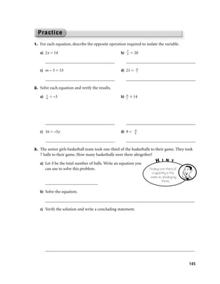 1. For each equation, describe the opposite operation required to isolate the variable.
                                                       y
   a) 2x = 14                                       b) 3 = 20

      _________________________________                _________________________________
                                                              a
   c) m – 3 = 15                                    d) 21 = 7

      _________________________________                _________________________________

2. Solve each equation and verify the results.
      c
   a) 6 = –3                                        b) n = 14
                                                       2




      _________________________________                _________________________________
                                                            a
   c) 16 = –5y                                      d) 9 = 4

      _________________________________                _________________________________

3. The senior girls basketball team took one-third of the basketballs to their game. They took
   7 balls to their game. How many basketballs were there altogether?
                                                                         H    I N T
   a) Let b be the total number of balls. Write an equation you
      can use to solve this problem.                                 Finding one-third of
                                                                       a quantity is the
                                                                      same as dividing by
                                                                              three.
      _________________________

   b) Solve the equation.

      _______________________________________________________________________

   c) Verify the solution and write a concluding statement.




      _______________________________________________________________________


                                                                                            145
 