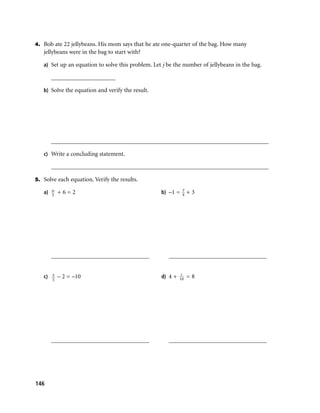 4. Bob ate 22 jellybeans. His mom says that he ate one-quarter of the bag. How many
   jellybeans were in the bag to start with?

   a) Set up an equation to solve this problem. Let j be the number of jellybeans in the bag.

      _____________________

   b) Solve the equation and verify the result.




      _______________________________________________________________________

   c) Write a concluding statement.

      _______________________________________________________________________

5. Solve each equation. Verify the results.
                                                            y
   a) w + 6 = 2
      3
                                                   b) –1 = 4 + 3




      ________________________________                ________________________________

                                                           c
   c) x – 2 = –10                                  d) 4 + 10 = 8
       5




      ________________________________                ________________________________




146
 