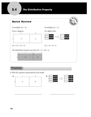 6.4                    The Distributive Property


                                                                                     At Ho




                                                                                 At Sc

                                                                                          me
  Quick Review
                                                                                    hoo




                                                                                         l
  To multiply 3(x + 4):                            To multiply 2(x – 3):

  Draw a diagram.                                  Use algebra tiles.
                x                  4



   3            3x                 12



  3(x + 4) = 3x + 12                               2(x – 3) = 2x – 6

  The distributive property says that a(b + c) = ab + ac
                          b             c


            a             ab            ac




1. Write the equation represented by each model.

   a)                c             5                 b)


        4           4c            20




        _______________________________                    ____________________________




148
 