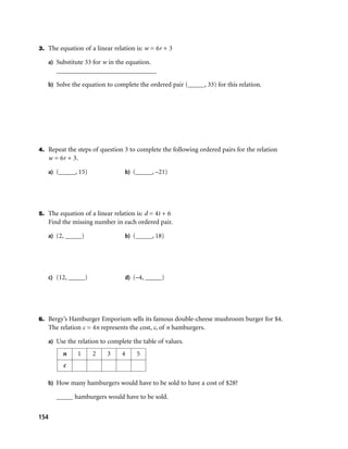 3. The equation of a linear relation is: w = 6r + 3

   a) Substitute 33 for w in the equation.
      ______________________________

   b) Solve the equation to complete the ordered pair (_____, 33) for this relation.




4. Repeat the steps of question 3 to complete the following ordered pairs for the relation
   w = 6r + 3.

   a) (_____, 15)                b) (_____, –21)




5. The equation of a linear relation is: d = 4t + 6
   Find the missing number in each ordered pair.

   a) (2, _____)                 b) (_____, 18)




   c) (12, _____)                d) (–4, _____)




6. Bergy’s Hamburger Emporium sells its famous double-cheese mushroom burger for $4.
   The relation c = 4n represents the cost, c, of n hamburgers.

   a) Use the relation to complete the table of values.

         n     1    2     3     4    5
         c

   b) How many hamburgers would have to be sold to have a cost of $28?

      _____ hamburgers would have to be sold.


154
 