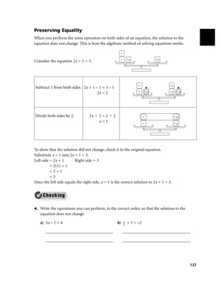 Preserving Equality
When you perform the same operation on both sides of an equation, the solution to the
equation does not change. This is how the algebraic method of solving equations works.

                                                       x

                                                       x     1g                3g
Consider the equation 2x + 1 = 3.




                                                                  x                   1g
Subtract 1 from both sides. 2x + 1 – 1 = 3 – 1
                                                                  x       1g          1g    1g
                                    2x = 2




Divide both sides by 2.           2x    2=2       2                   x                    1g
                                        x=1                           x                    1g




To show that the solution did not change, check it in the original equation.
Substitute x = 1 into 2x + 1 = 3.
Left side = 2x + 1        Right side = 3
          = 2(1) + 1
          =2+1
          =3
Since the left side equals the right side, x = 1 is the correct solution to 2x + 1 = 3.


 ✓
4. Write the operations you can perform, in the correct order, so that the solution to the
   equation does not change.
                                                         c
   a) 3a – 2 = 4                                      b) 2 + 3 = –2

       ________________________________                    ________________________________

       ________________________________                    ________________________________




                                                                                                 137
 