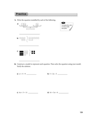 1. Write the equation modelled by each of the following.
                                                                Tip
   a)      x   2g             3g
                                                               To isolate the x-tile
                                                               or mass, make
                                                               zero pairs.


        _______________________

   b)



        ______________________


   c)




        _______________________

2. Construct a model to represent each equation. Then solve the equation using your model.
   Verify the solution.



   a) x + 3 = 9 ___________                 b) 3 = 2x – 5 ___________




   c) 4x + 3 = 11 ___________               d) 14 = 5x + 4 ___________




                                                                                        139
 