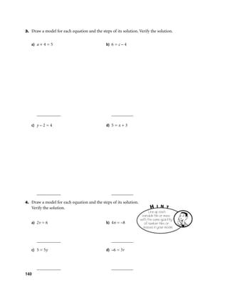 3. Draw a model for each equation and the steps of its solution. Verify the solution.


   a) a + 4 = 5                               b) 6 = c – 4




      ___________                                __________

   c) y – 2 = 4                               d) 5 = x + 3




      ___________                                __________

4. Draw a model for each equation and the steps of its solution.
   Verify the solution.                                                   H   I N T
                                                                         Line up each
                                                                    variable tile or mass
                                                                   with the same quantity
   a) 2v = 6                                  b) 4n = –8             of number tiles or
                                                                     masses in your model.


      ___________                                __________

   c) 5 = 5y                                  d) –6 = 3r



      ___________                                __________
140
 