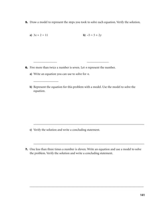 5. Draw a model to represent the steps you took to solve each equation. Verify the solution.



   a) 3x + 2 = 11                             b) –5 = 5 + 2y




      _______________                            ______________

6. Five more than twice a number is seven. Let n represent the number.

   a) Write an equation you can use to solve for n.

      ________________

   b) Represent the equation for this problem with a model. Use the model to solve the
      equation.




      _______________________________________________________________________

   c) Verify the solution and write a concluding statement.



      _______________________________________________________________________

7. One less than three times a number is eleven. Write an equation and use a model to solve
   the problem. Verify the solution and write a concluding statement.




   _________________________________________________________________________


                                                                                           141
 