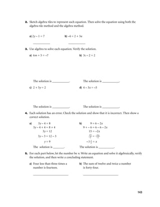 2. Sketch algebra tiles to represent each equation. Then solve the equation using both the
   algebra tile method and the algebra method.


   a) 2y – 1 = 7                   b) –4 = 2 + 3a

        ___________                  ___________

3. Use algebra to solve each equation. Verify the solution.

   a) 6m + 5 = –7                             b) 3c – 2 = 2




        The solution is ___________.                The solution is ___________.

   c) 2 + 5y = 2                              d) 4 – 3x = –5




        The solution is ___________.                The solution is ___________.

4. Each solution has an error. Check the solution and show that it is incorrect. Then show a
   correct solution.

   a)       3y – 4 = 8                        b)          9 = 6 – 2x
        3y – 4 + 4 = 8 + 4                          9 + – 6 = 6 – 6 – 2x
                3y = 12                                  15 = –2x
                                                         15       –2x
           3y – 3 = 12 – 3                              –2    =   –2
                                                          1
                y=9                                    –7 2   =x
        The solution is _______.              The solution is __________.

5. For each part below, let the number be n. Write an equation and solve it algebraically, verify
   the solution, and then write a concluding statement.

   a) Four less than three times a            b) The sum of twelve and twice a number
        number is fourteen.                         is forty-four.

        _______________________                     _______________________




                                                                                             143
 