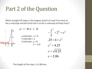 Part 2 of the Question
Which straight hill slope is the longest stretch of road if he starts at
the y-intercept and the finish line is at the x-intercept of those lines?

y = 4x + 2
y-intercept …x = 0
Y intercept = 2
X intercept ..y = 0
y =- 1/2

2

1
- + 22 = c2
2
.25 + 4 = c 2
c 2 = 4.25
c = 4.25
c = 2.06

The length of this slop 1 is 2.06 kms

 