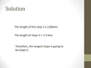 Solution
The length of this slop 1 is 2.06kms
The length of slope 2 = 7.5 kms

Therefore, the longest slope is going to
be slope 2.

 