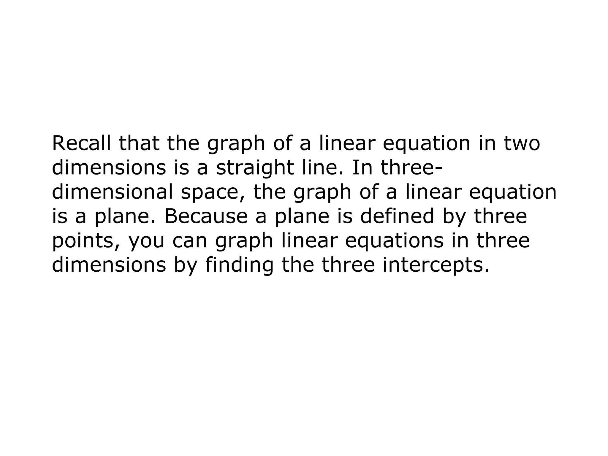 Recall that the graph of a linear equation in two dimensions is a straight line. In three-dimensional space, the graph of a linear equation is a plane. Because a plane is defined by three points, you can graph linear equations in three dimensions by finding the three intercepts. 