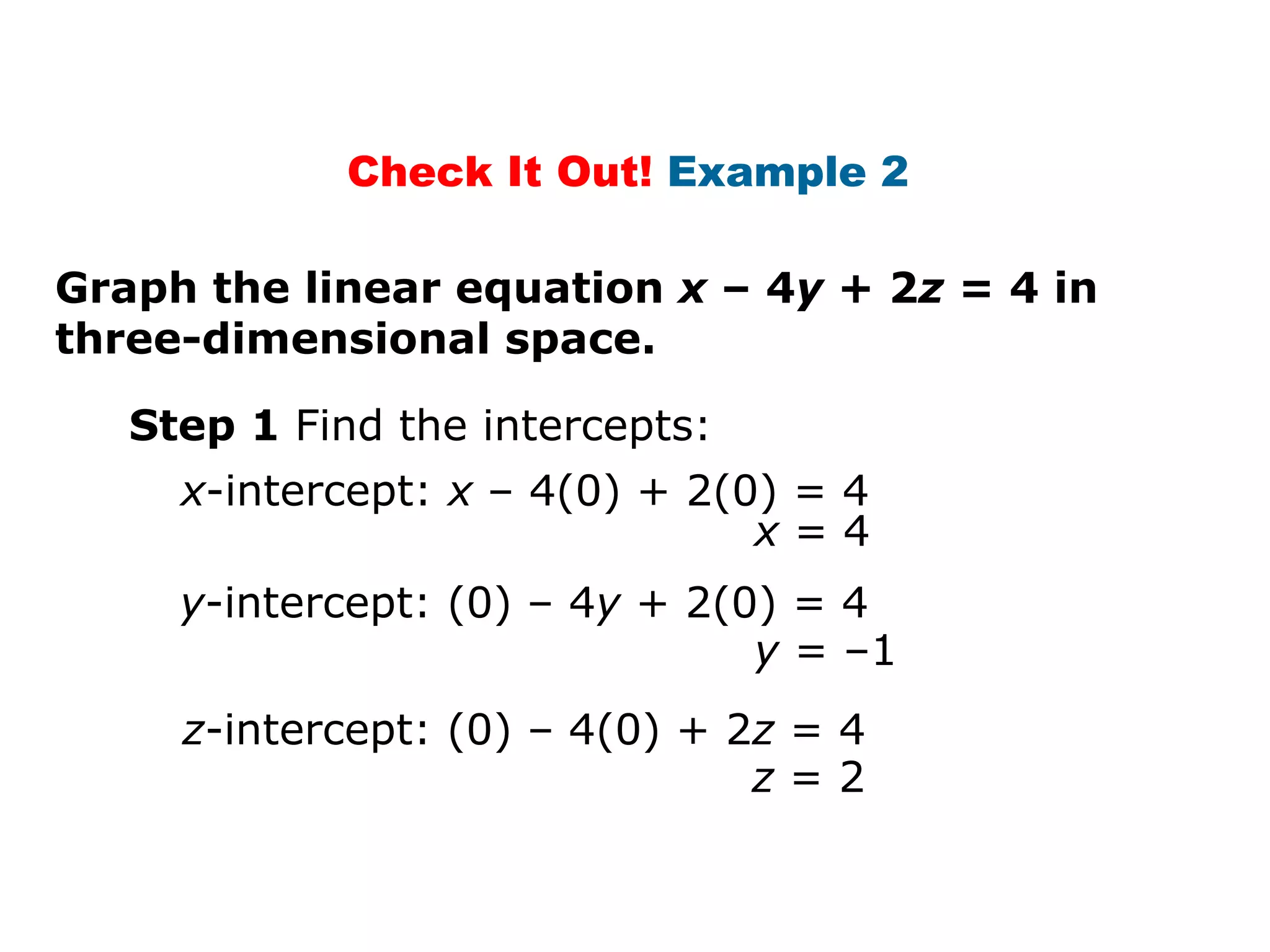 Graph the linear equation  x  – 4 y  + 2 z  = 4 in three-dimensional space. Step 1  Find the intercepts: x -intercept:  x  – 4(0) + 2(0) = 4 x  = 4 y -intercept: (0) – 4 y  + 2(0) = 4 z -intercept: (0) – 4(0) + 2 z  = 4 y  = –1 z  = 2 Check It Out!  Example 2  