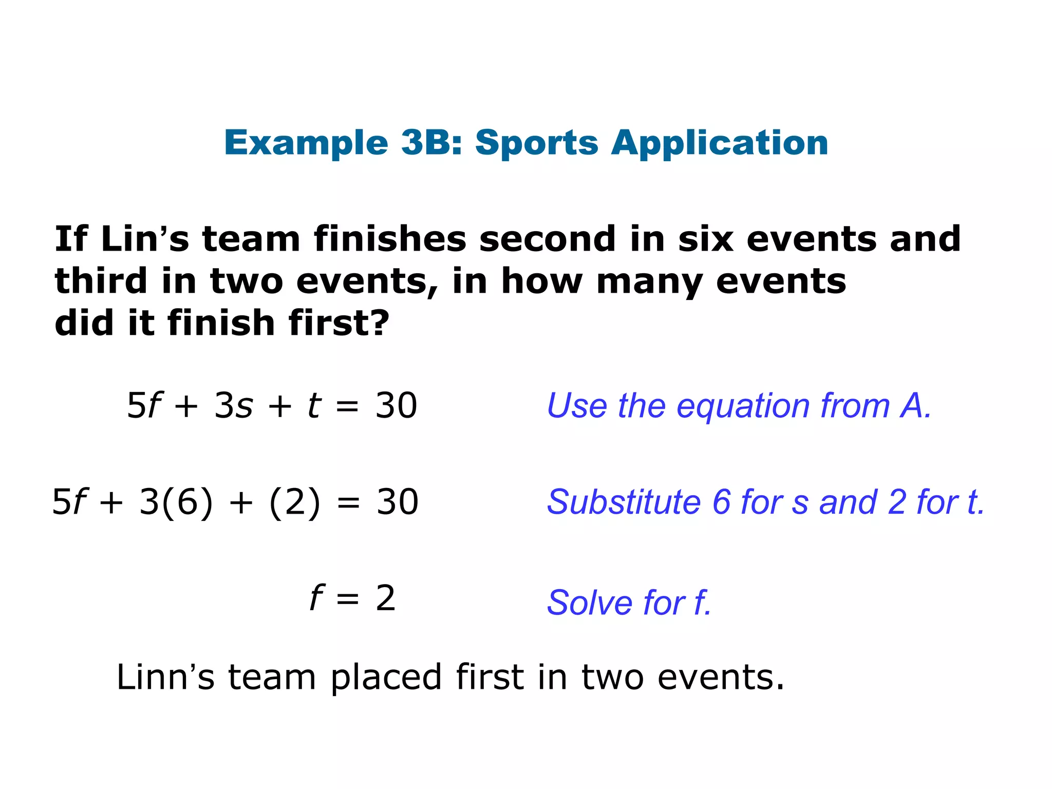Example 3B: Sports Application If Lin ’ s team finishes second in six events and third in two events, in how many events did it finish first? 5 f  + 3 s  +  t  = 30 5 f  + 3(6) + (2) = 30 f  = 2 Use the equation from A.  Substitute 6 for s and 2 for t. Solve for f. Linn ’ s team placed first in two events. 