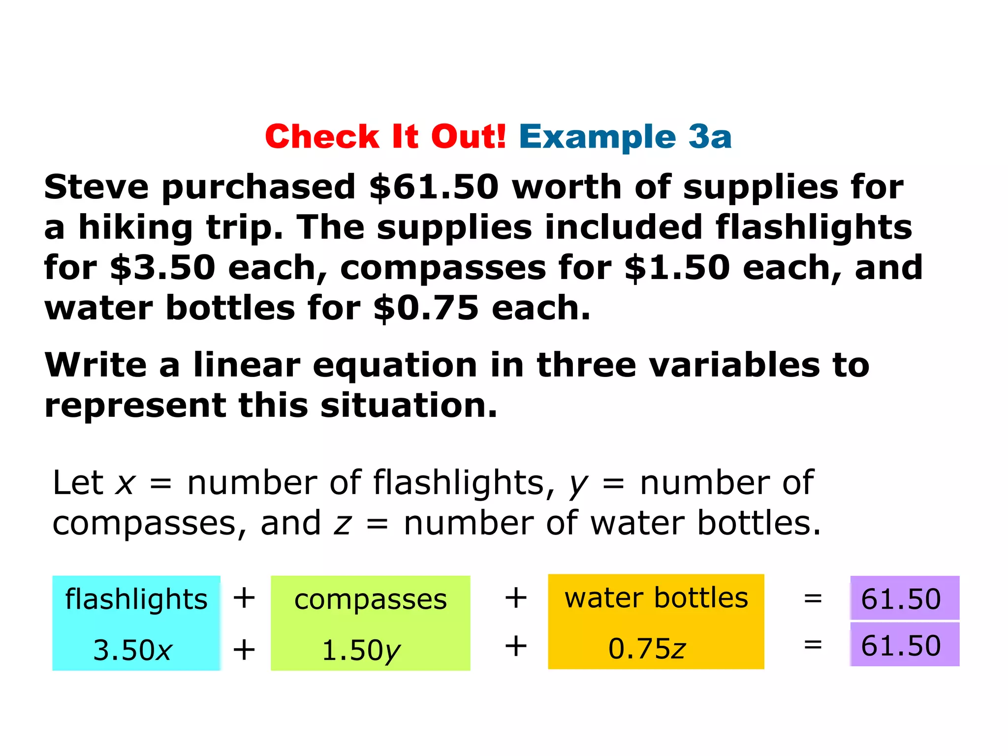 Check It Out!  Example 3a  Steve purchased $61.50 worth of supplies for a hiking trip. The supplies included flashlights for $3.50 each, compasses for $1.50 each, and water bottles for $0.75 each. Write a linear equation in three variables to represent this situation. flashlights 3.50 x + + + compasses 1.50 y water bottles 0.75 z + = = 61.50 61.50 Let  x  = number of flashlights,  y  = number of compasses, and  z  = number of water bottles. 