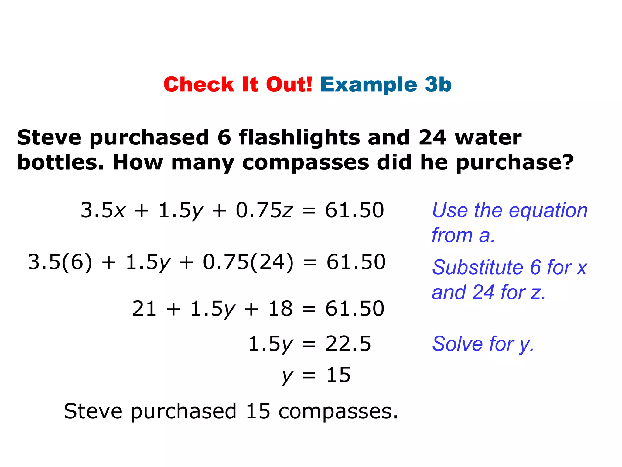Check It Out!  Example 3b  Steve purchased 6 flashlights and 24 water  bottles. How many compasses did he purchase? 3.5 x  + 1.5 y  + 0.75 z  = 61.50 3.5(6) + 1.5 y  + 0.75(24) = 61.50 y  = 15 Use the equation from a.  Substitute 6 for x and 24 for z. Solve for y. Steve purchased 15 compasses. 21 + 1.5 y  + 18 = 61.50 1.5 y  = 22.5 
