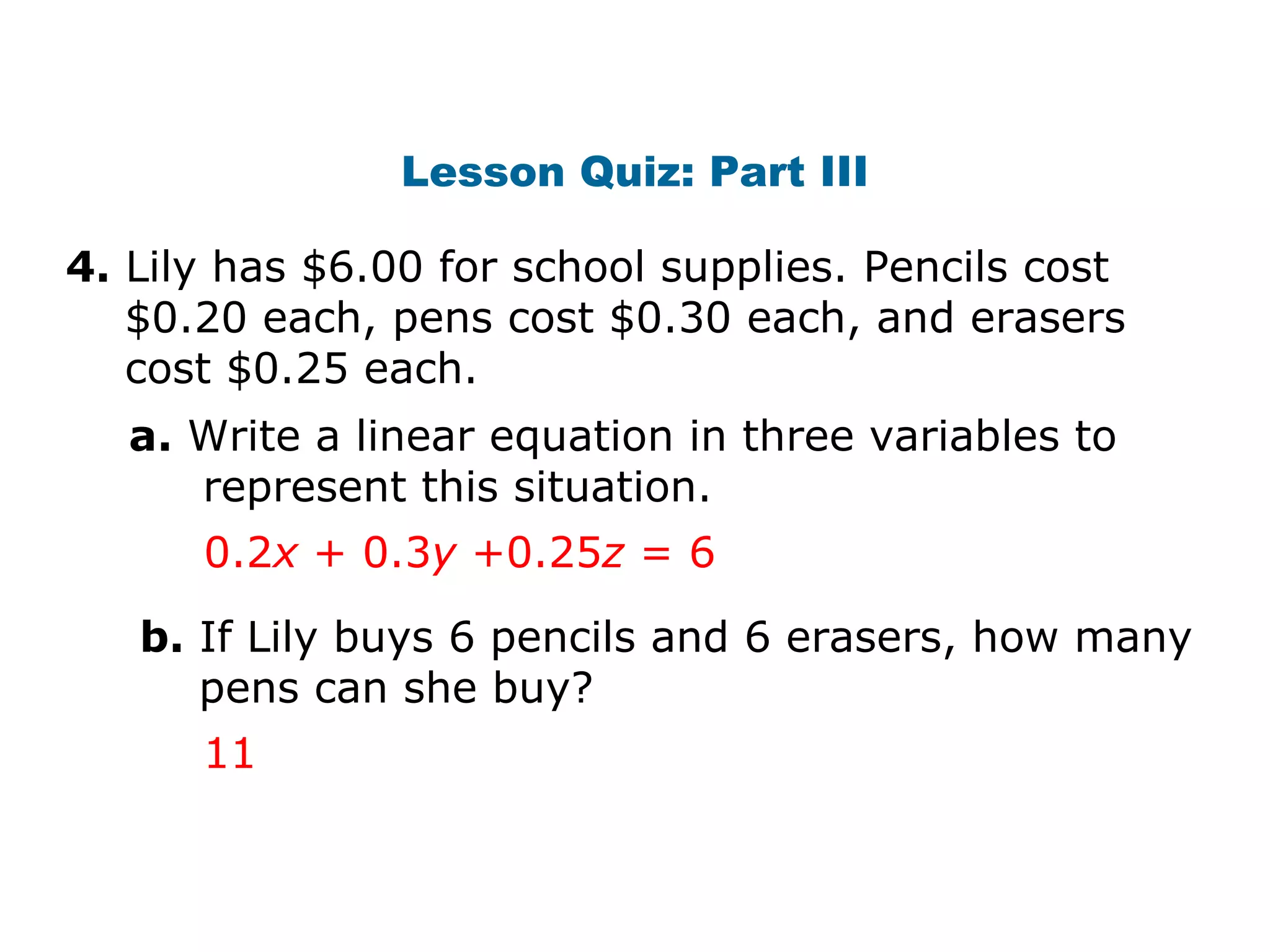 Lesson Quiz: Part III 4.  Lily has $6.00 for school supplies. Pencils cost    $0.20 each, pens cost $0.30 each, and erasers   cost $0.25 each. a.  Write a linear equation in three variables to   represent this situation. b.  If Lily buys 6 pencils and 6 erasers, how many   pens can she buy? 0.2 x  + 0.3 y  +0.25 z  = 6 11 