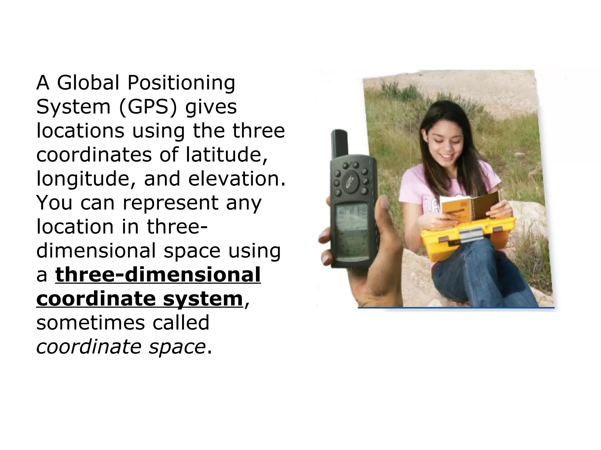A Global Positioning System (GPS) gives locations using the three coordinates of latitude, longitude, and elevation. You can represent any location in three-dimensional space using  a  three-dimensional coordinate system , sometimes called  coordinate space . 