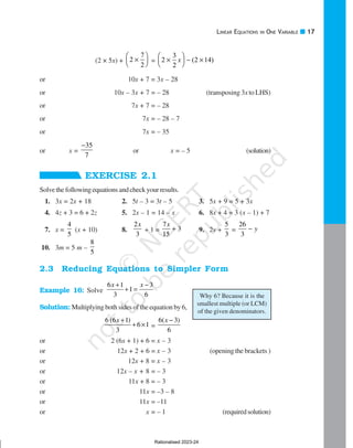 LINEAR EQUATIONS IN ONE VARIABLE 17
Why 6? Because it is the
smallest multiple (or LCM)
of the given denominators.
(2 × 5x) + 2
7
2
×





 = 2
3
2
2 14
×





 − ×
x ( )
or 10x + 7 = 3x – 28
or 10x – 3x + 7 = – 28 (transposing 3xto LHS)
or 7x + 7 = – 28
or 7x = – 28 – 7
or 7x = – 35
or x =
35
7
−
or x = – 5 (solution)
EXERCISE 2.1
Solvethefollowingequationsandcheckyourresults.
1. 3x = 2x + 18 2. 5t – 3 = 3t – 5 3. 5x + 9 = 5 + 3x
4. 4z + 3 = 6 + 2z 5. 2x – 1 = 14 – x 6. 8x + 4 = 3 (x – 1) + 7
7. x =
4
5
(x + 10) 8.
2
3
x
+ 1 =
7
3
15
x
+ 9. 2y +
5
3
=
26
3
y
−
10. 3m = 5 m –
8
5
2.3 Reducing Equations to Simpler Form
Example 16: Solve
6 1 3
1
3 6
x x
+ −
+ =
Solution: Multiplying both sides of the equation by 6,
6 (6 1)
6 1
3
x +
+ × =
6( 3)
6
x −
or 2 (6x + 1) + 6 = x – 3
or 12x + 2 + 6 = x – 3 (opening the brackets )
or 12x + 8 = x – 3
or 12x – x + 8 = – 3
or 11x + 8 = – 3
or 11x = –3 – 8
or 11x = –11
or x = – 1 (requiredsolution)
Rationalised 2023-24
 