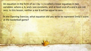An equation in the form of ax + by = c is called a linear equation in two
variables, where a, b, and c are constants, and ...