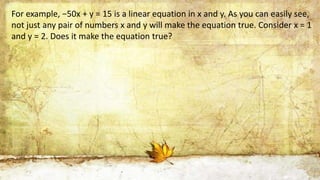 For example, −50x + y = 15 is a linear equation in x and y. As you can easily see,
not just any pair of numbers x and y wi...