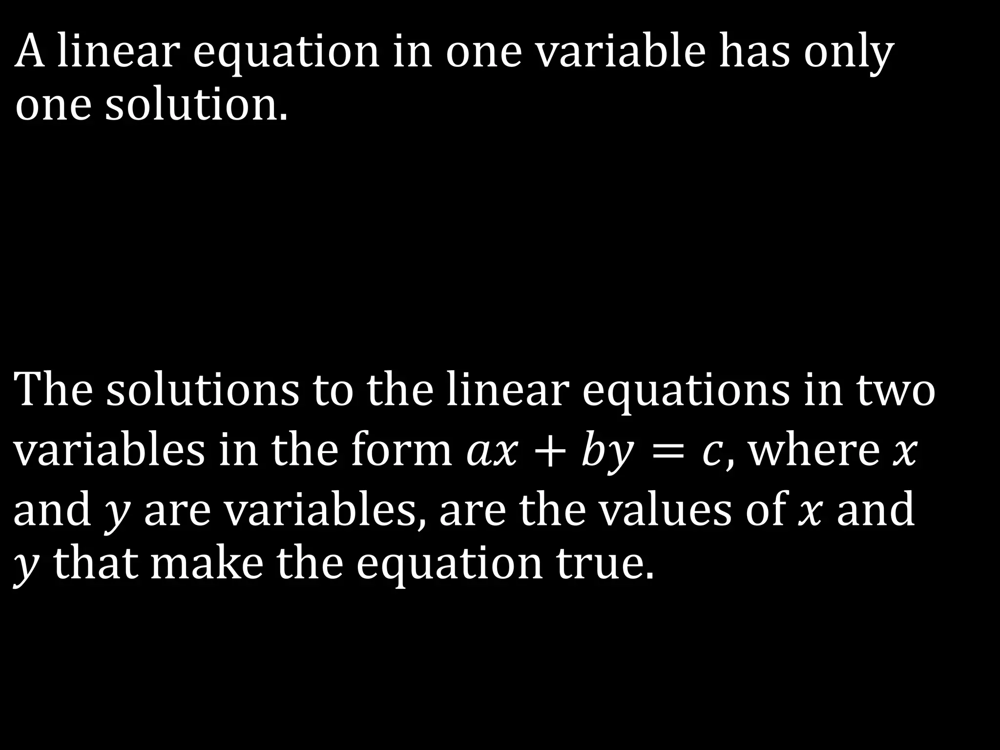 The solutions to the linear equations in two
variables in the form 𝑎𝑥 + 𝑏𝑦 = 𝑐, where 𝑥
and 𝑦 are variables, are the values of 𝑥 and
𝑦 that make the equation true.
A linear equation in one variable has only
one solution.
 