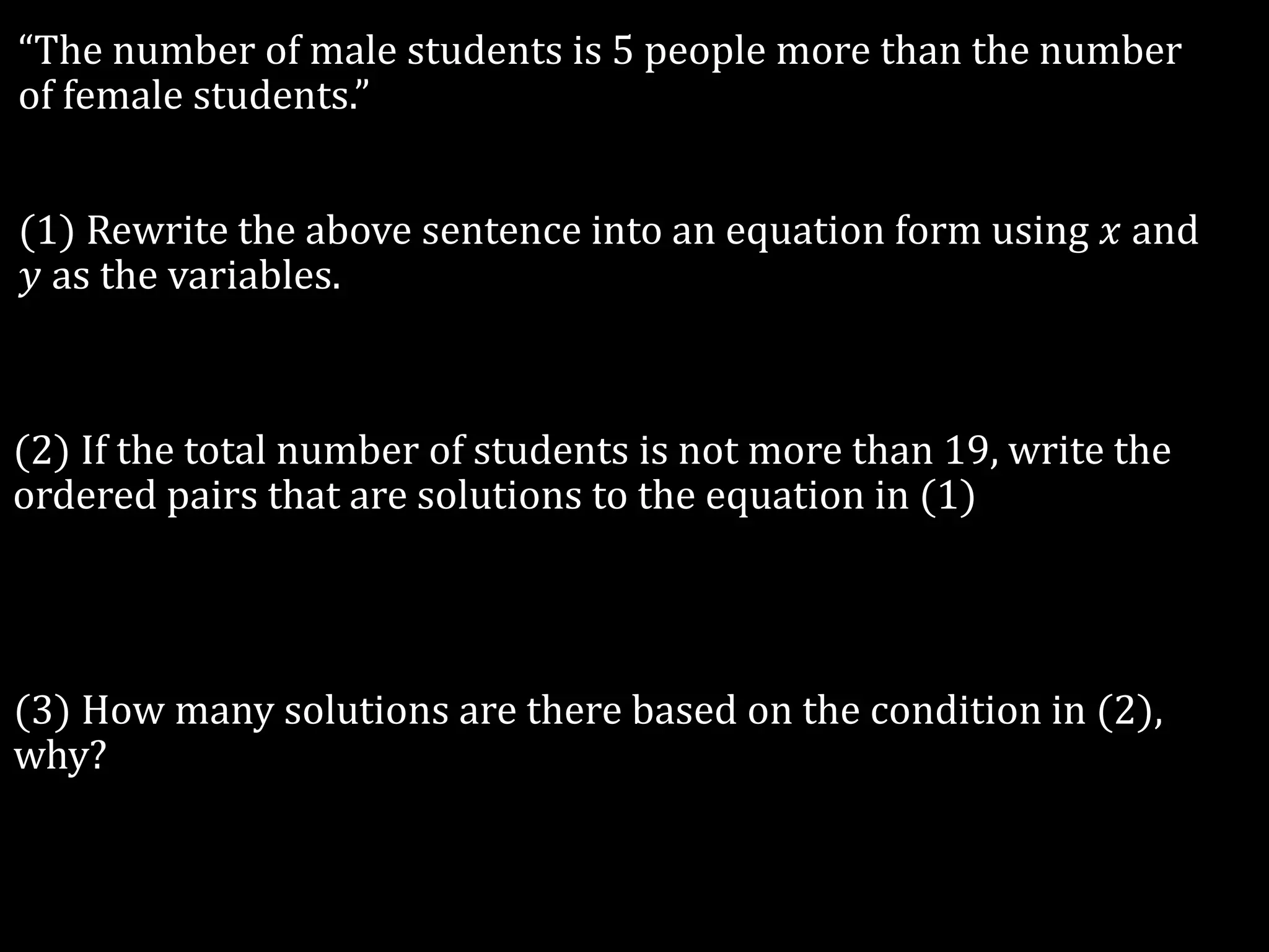“The number of male students is 5 people more than the number
of female students.”
(1) Rewrite the above sentence into an equation form using 𝑥 and
𝑦 as the variables.
(2) If the total number of students is not more than 19, write the
ordered pairs that are solutions to the equation in (1)
(3) How many solutions are there based on the condition in (2),
why?
 
