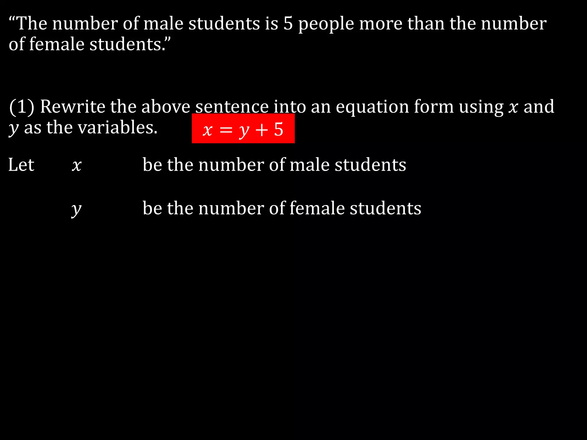 “The number of male students is 5 people more than the number
of female students.”
(1) Rewrite the above sentence into an equation form using 𝑥 and
𝑦 as the variables.
Let 𝑥 be the number of male students
𝑦 be the number of female students
𝑥 = 𝑦 + 5
 