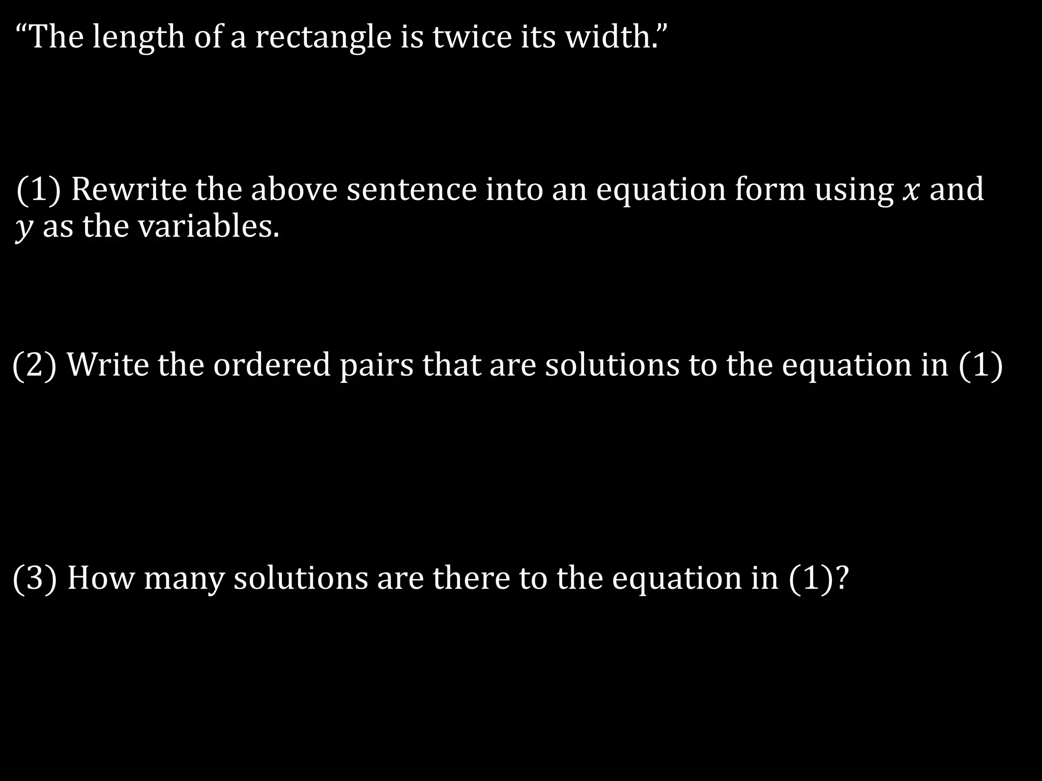 “The length of a rectangle is twice its width.”
(1) Rewrite the above sentence into an equation form using 𝑥 and
𝑦 as the variables.
(2) Write the ordered pairs that are solutions to the equation in (1)
(3) How many solutions are there to the equation in (1)?
 