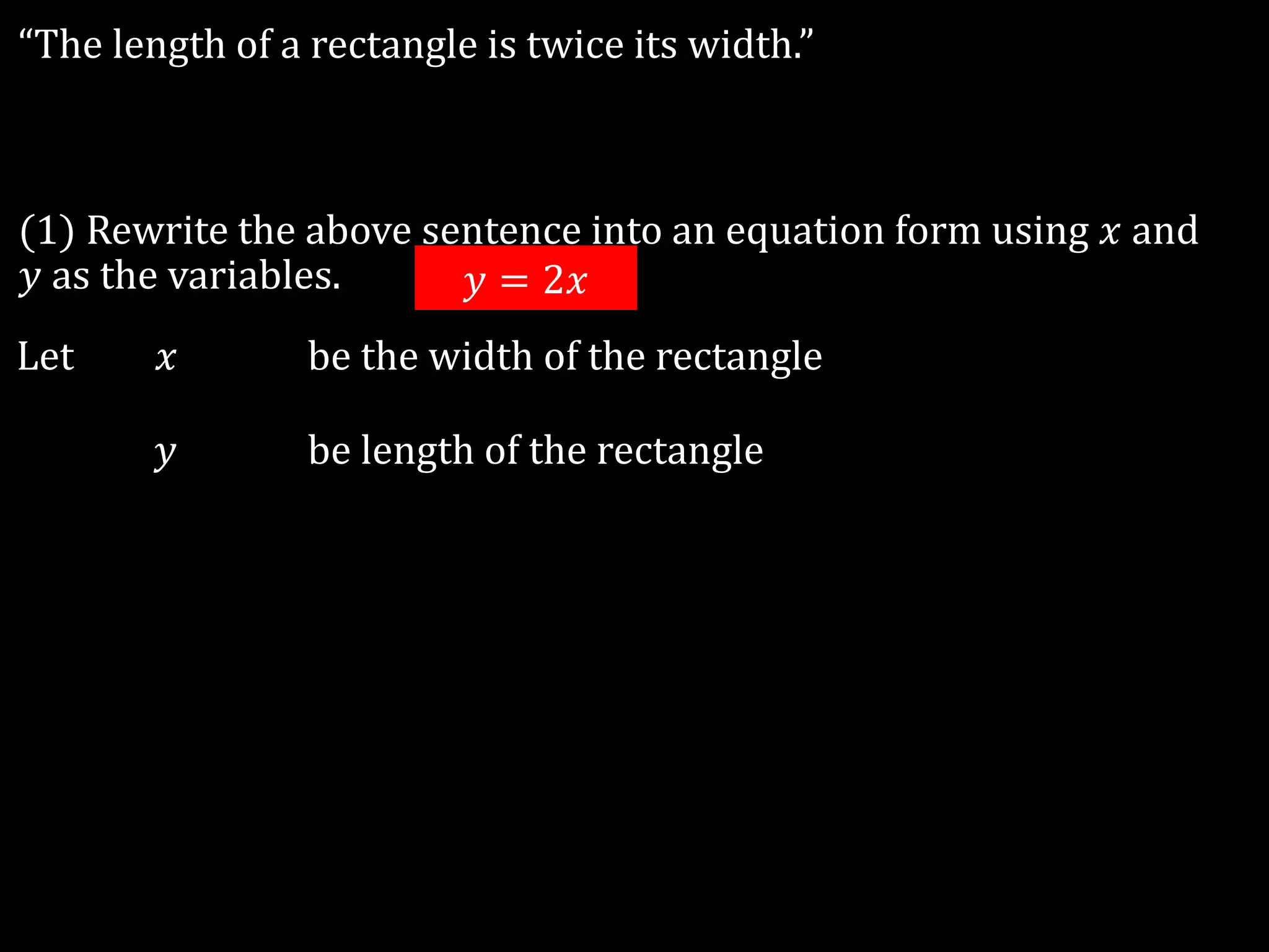 “The length of a rectangle is twice its width.”
(1) Rewrite the above sentence into an equation form using 𝑥 and
𝑦 as the variables.
Let 𝑥 be the width of the rectangle
𝑦 be length of the rectangle
𝑦 = 2𝑥
 