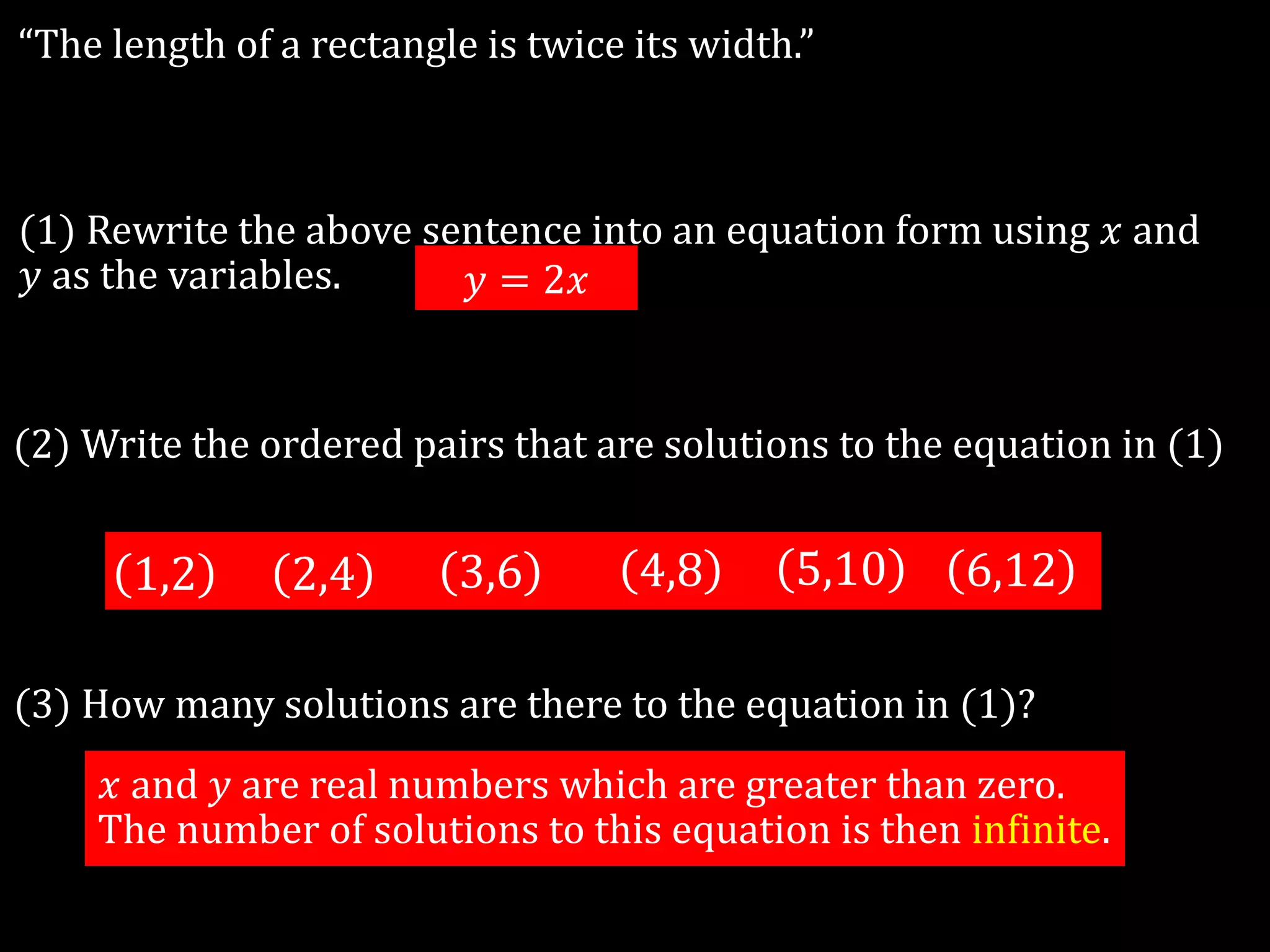 “The length of a rectangle is twice its width.”
(1) Rewrite the above sentence into an equation form using 𝑥 and
𝑦 as the variables.
(2) Write the ordered pairs that are solutions to the equation in (1)
1,2 2,4 3,6 4,8 5,10 6,12
𝑦 = 2𝑥
(3) How many solutions are there to the equation in (1)?
𝑥 and 𝑦 are real numbers which are greater than zero.
The number of solutions to this equation is then infinite.
 