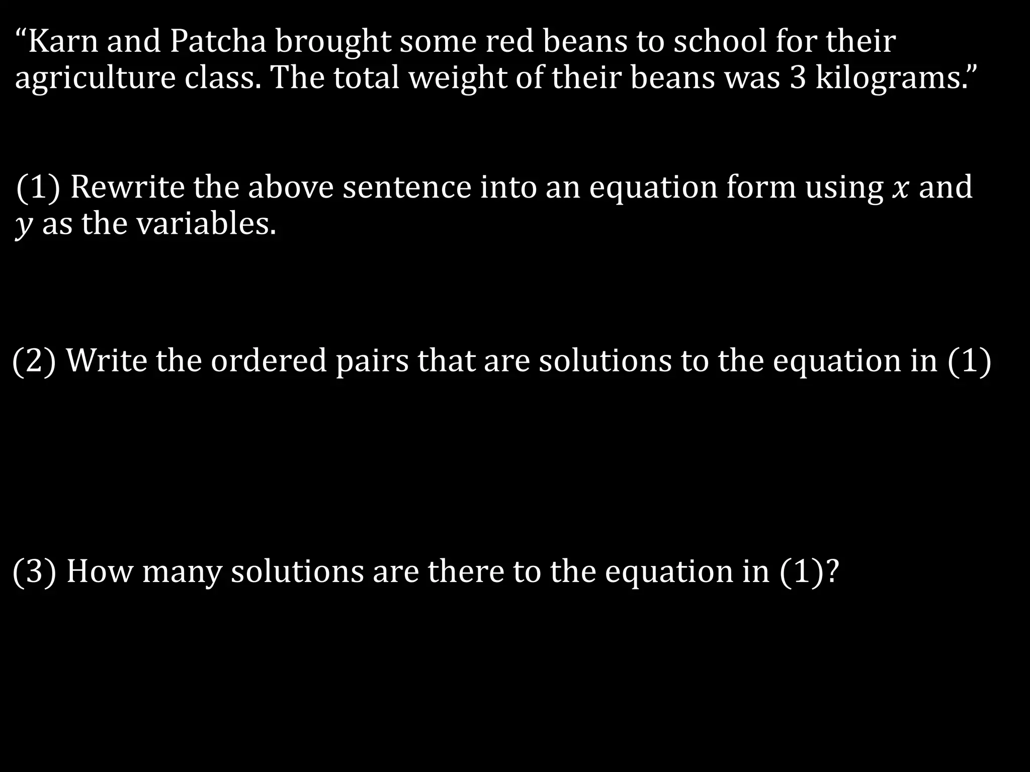 “Karn and Patcha brought some red beans to school for their
agriculture class. The total weight of their beans was 3 kilograms.”
(1) Rewrite the above sentence into an equation form using 𝑥 and
𝑦 as the variables.
(2) Write the ordered pairs that are solutions to the equation in (1)
(3) How many solutions are there to the equation in (1)?
 