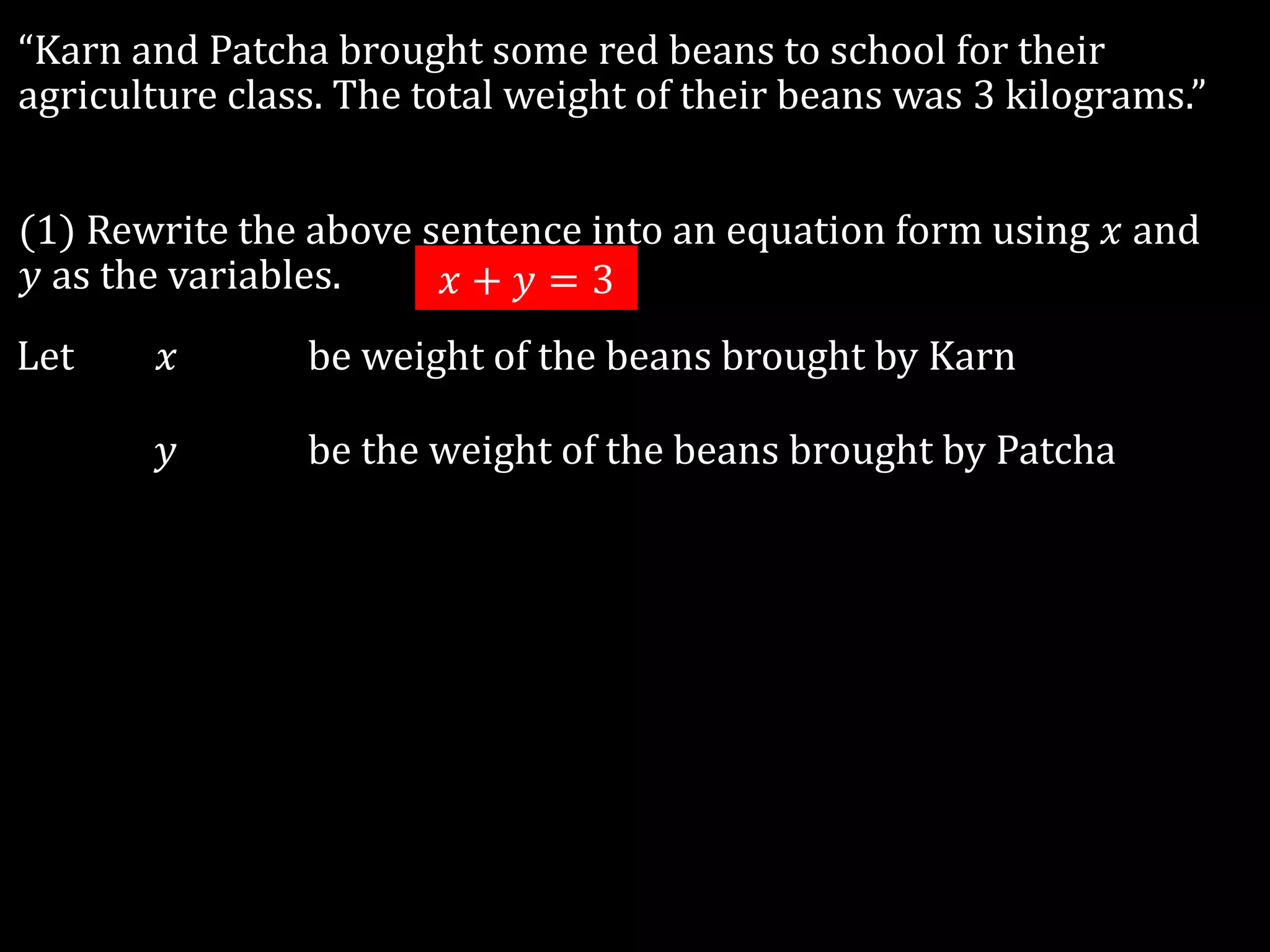 “Karn and Patcha brought some red beans to school for their
agriculture class. The total weight of their beans was 3 kilograms.”
(1) Rewrite the above sentence into an equation form using 𝑥 and
𝑦 as the variables.
Let 𝑥 be weight of the beans brought by Karn
𝑦 be the weight of the beans brought by Patcha
𝑥 + 𝑦 = 3
 