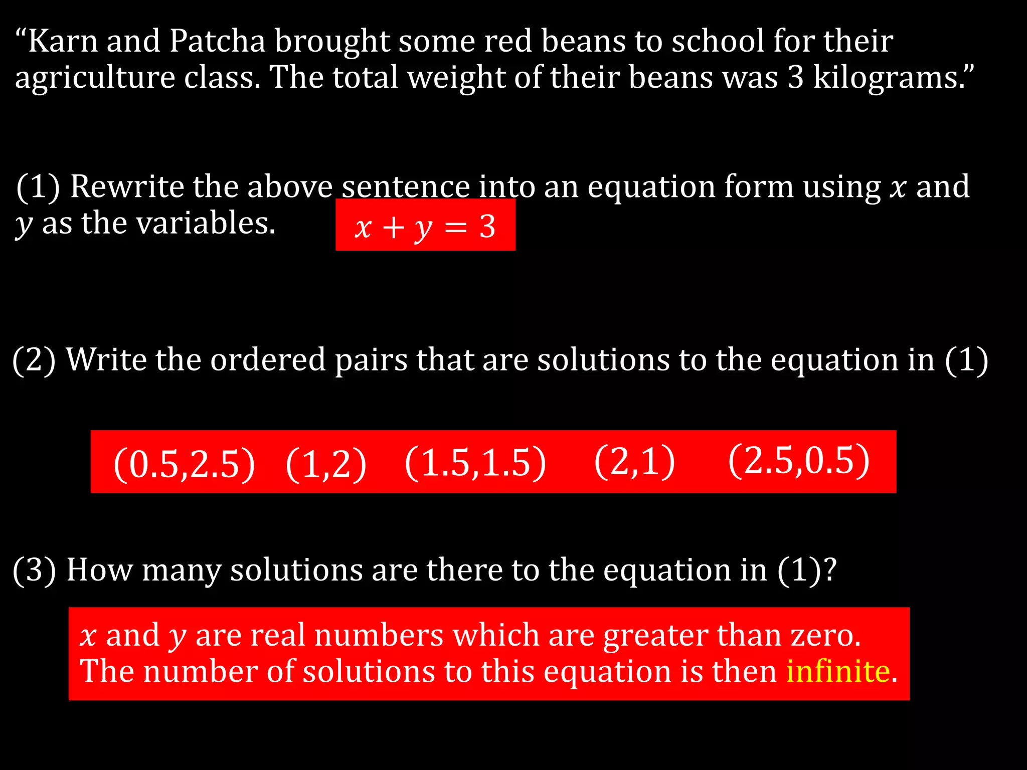 “Karn and Patcha brought some red beans to school for their
agriculture class. The total weight of their beans was 3 kilograms.”
(1) Rewrite the above sentence into an equation form using 𝑥 and
𝑦 as the variables.
(2) Write the ordered pairs that are solutions to the equation in (1)
0.5,2.5 1,2 1.5,1.5 2,1 2.5,0.5
𝑥 + 𝑦 = 3
(3) How many solutions are there to the equation in (1)?
𝑥 and 𝑦 are real numbers which are greater than zero.
The number of solutions to this equation is then infinite.
 