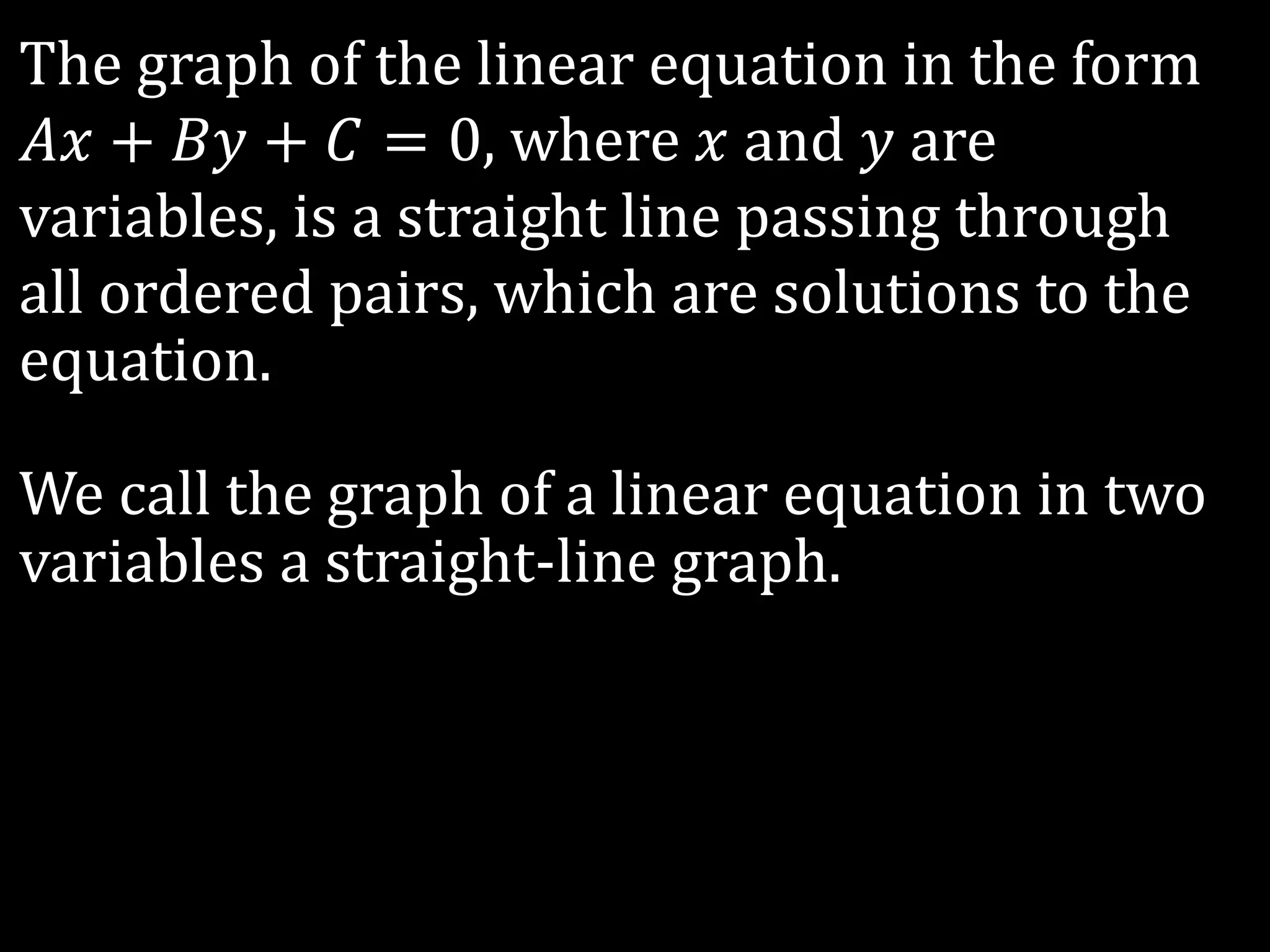 The graph of the linear equation in the form
𝐴𝑥 + 𝐵𝑦 + 𝐶 = 0, where 𝑥 and 𝑦 are
variables, is a straight line passing through
all ordered pairs, which are solutions to the
equation.
We call the graph of a linear equation in two
variables a straight-line graph.
 
