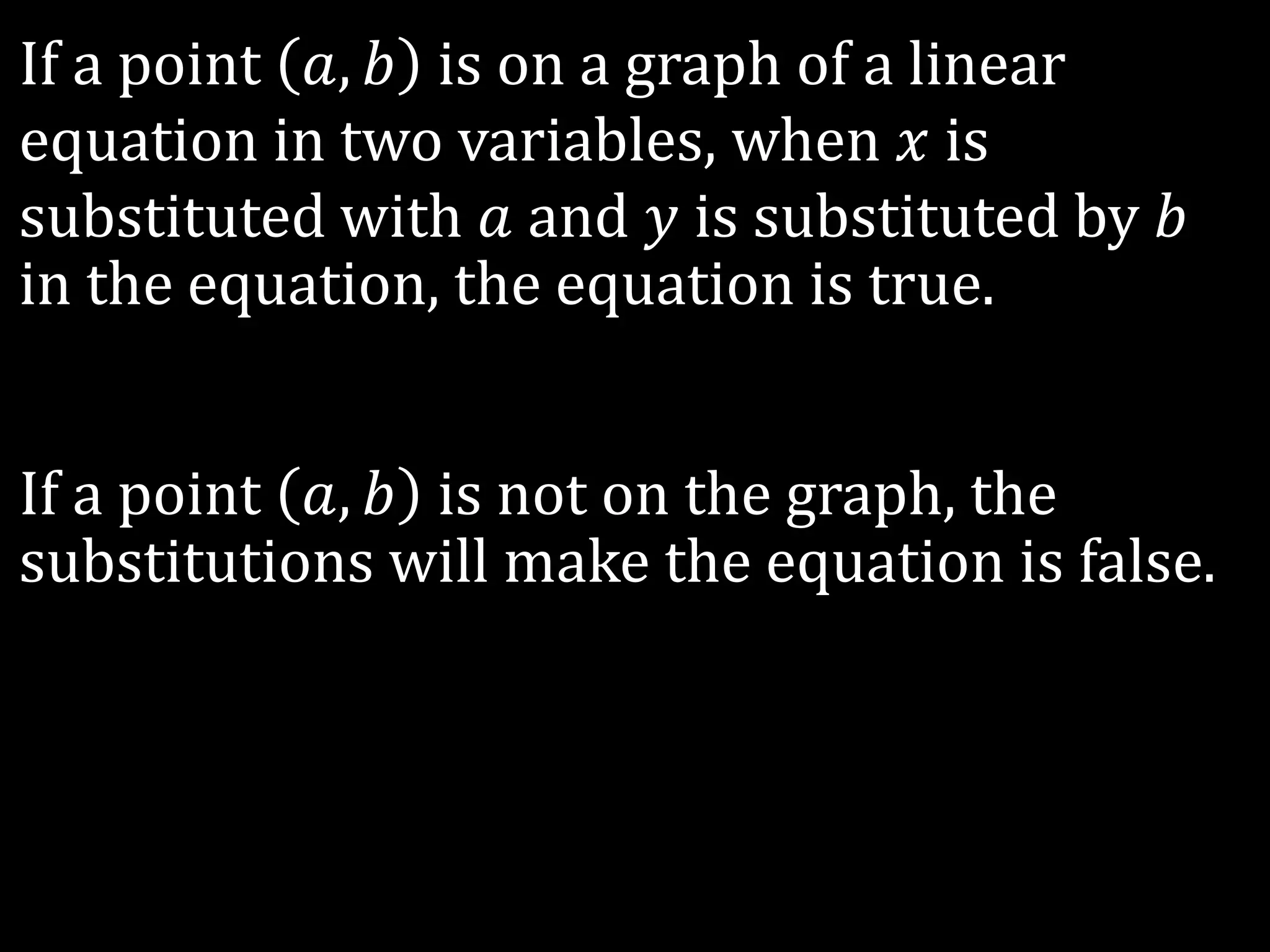 If a point 𝑎, 𝑏 is on a graph of a linear
equation in two variables, when 𝑥 is
substituted with 𝑎 and 𝑦 is substituted by 𝑏
in the equation, the equation is true.
If a point 𝑎, 𝑏 is not on the graph, the
substitutions will make the equation is false.
 
