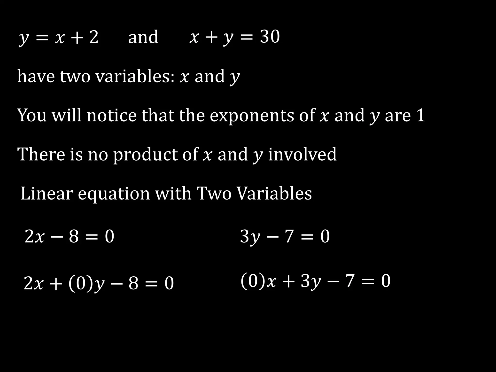𝑦 = 𝑥 + 2 and 𝑥 + 𝑦 = 30
have two variables: 𝑥 and 𝑦
You will notice that the exponents of 𝑥 and 𝑦 are 1
There is no product of 𝑥 and 𝑦 involved
Linear equation with Two Variables
2𝑥 − 8 = 0 3𝑦 − 7 = 0
2𝑥 + 0 𝑦 − 8 = 0 0 𝑥 + 3𝑦 − 7 = 0
 